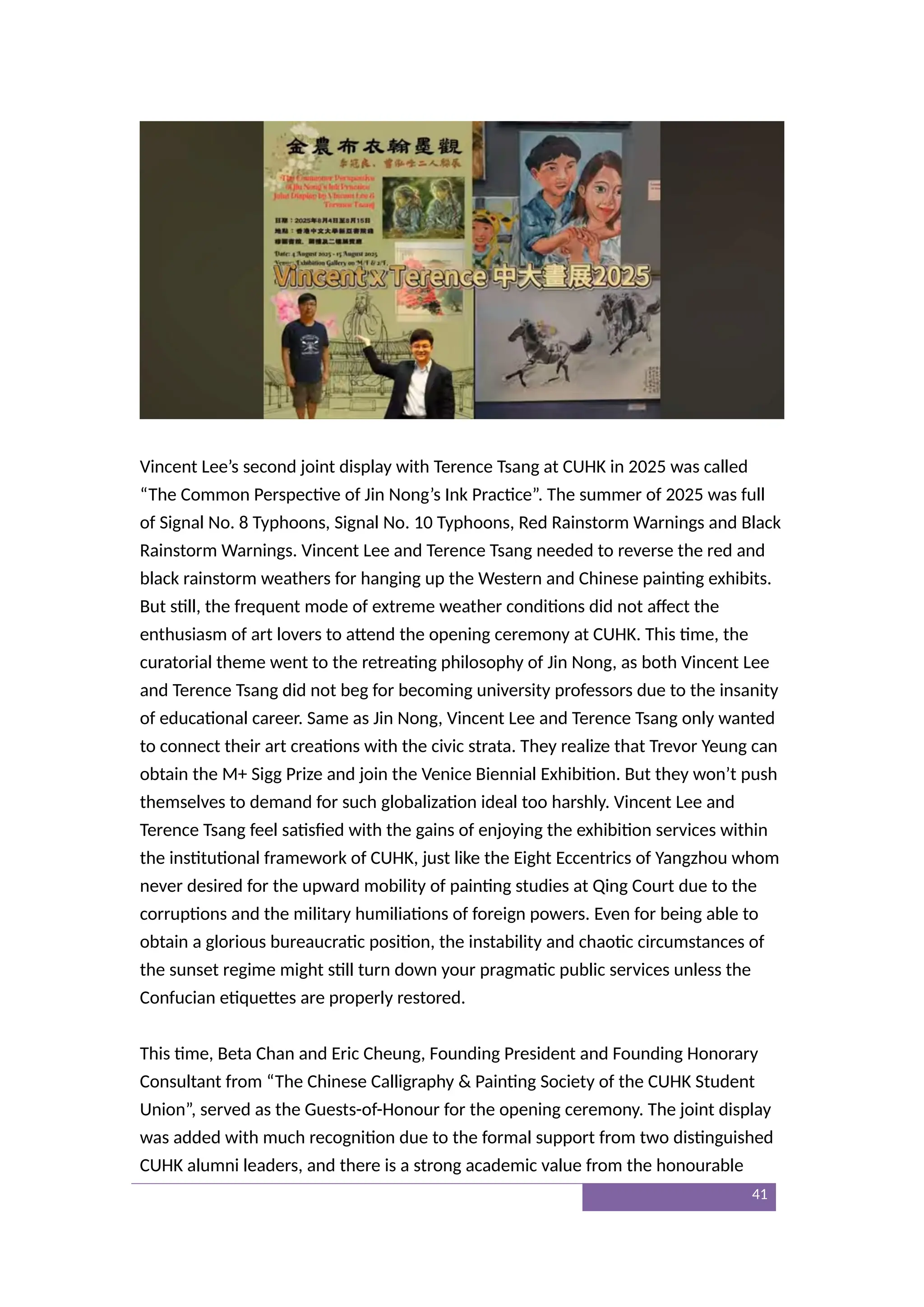 Vincent Lee’s second joint display with Terence Tsang at CUHK in 2025 was called
“The Common Perspective of Jin Nong’s Ink Practice”. The summer of 2025 was full
of Signal No. 8 Typhoons, Signal No. 10 Typhoons, Red Rainstorm Warnings and Black
Rainstorm Warnings. Vincent Lee and Terence Tsang needed to reverse the red and
black rainstorm weathers for hanging up the Western and Chinese painting exhibits.
But still, the frequent mode of extreme weather conditions did not affect the
enthusiasm of art lovers to attend the opening ceremony at CUHK. This time, the
curatorial theme went to the retreating philosophy of Jin Nong, as both Vincent Lee
and Terence Tsang did not beg for becoming university professors due to the insanity
of educational career. Same as Jin Nong, Vincent Lee and Terence Tsang only wanted
to connect their art creations with the civic strata. They realize that Trevor Yeung can
obtain the M+ Sigg Prize and join the Venice Biennial Exhibition. But they won’t push
themselves to demand for such globalization ideal too harshly. Vincent Lee and
Terence Tsang feel satisfied with the gains of enjoying the exhibition services within
the institutional framework of CUHK, just like the Eight Eccentrics of Yangzhou whom
never desired for the upward mobility of painting studies at Qing Court due to the
corruptions and the military humiliations of foreign powers. Even for being able to
obtain a glorious bureaucratic position, the instability and chaotic circumstances of
the sunset regime might still turn down your pragmatic public services unless the
Confucian etiquettes are properly restored.
This time, Beta Chan and Eric Cheung, Founding President and Founding Honorary
Consultant from “The Chinese Calligraphy & Painting Society of the CUHK Student
Union”, served as the Guests-of-Honour for the opening ceremony. The joint display
was added with much recognition due to the formal support from two distinguished
CUHK alumni leaders, and there is a strong academic value from the honourable
41
 