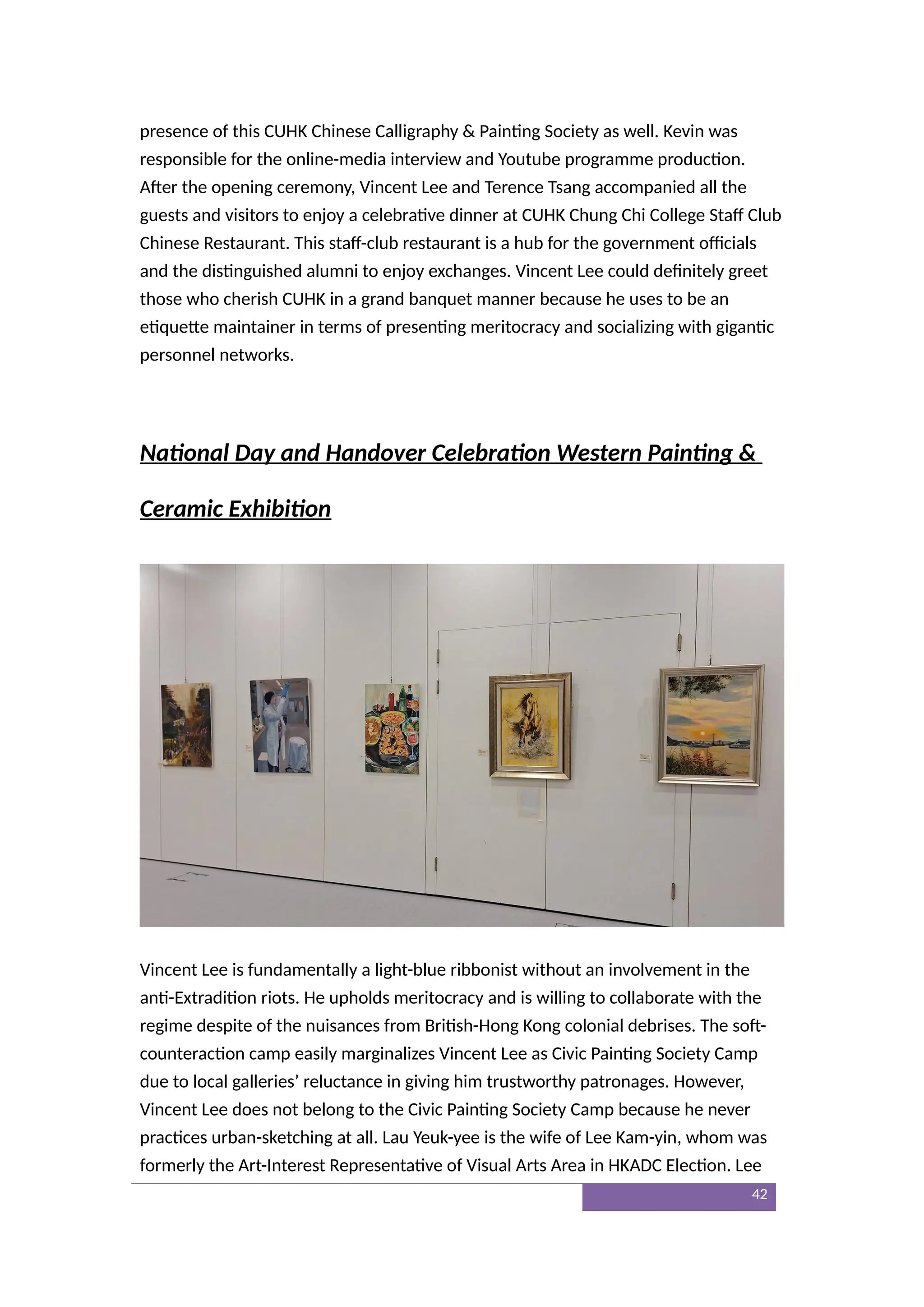 presence of this CUHK Chinese Calligraphy & Painting Society as well. Kevin was
responsible for the online-media interview and Youtube programme production.
After the opening ceremony, Vincent Lee and Terence Tsang accompanied all the
guests and visitors to enjoy a celebrative dinner at CUHK Chung Chi College Staff Club
Chinese Restaurant. This staff-club restaurant is a hub for the government officials
and the distinguished alumni to enjoy exchanges. Vincent Lee could definitely greet
those who cherish CUHK in a grand banquet manner because he uses to be an
etiquette maintainer in terms of presenting meritocracy and socializing with gigantic
personnel networks.
National Day and Handover Celebration Western Painting &
Ceramic Exhibition
Vincent Lee is fundamentally a light-blue ribbonist without an involvement in the
anti-Extradition riots. He upholds meritocracy and is willing to collaborate with the
regime despite of the nuisances from British-Hong Kong colonial debrises. The soft-
counteraction camp easily marginalizes Vincent Lee as Civic Painting Society Camp
due to local galleries’ reluctance in giving him trustworthy patronages. However,
Vincent Lee does not belong to the Civic Painting Society Camp because he never
practices urban-sketching at all. Lau Yeuk-yee is the wife of Lee Kam-yin, whom was
formerly the Art-Interest Representative of Visual Arts Area in HKADC Election. Lee
42
 