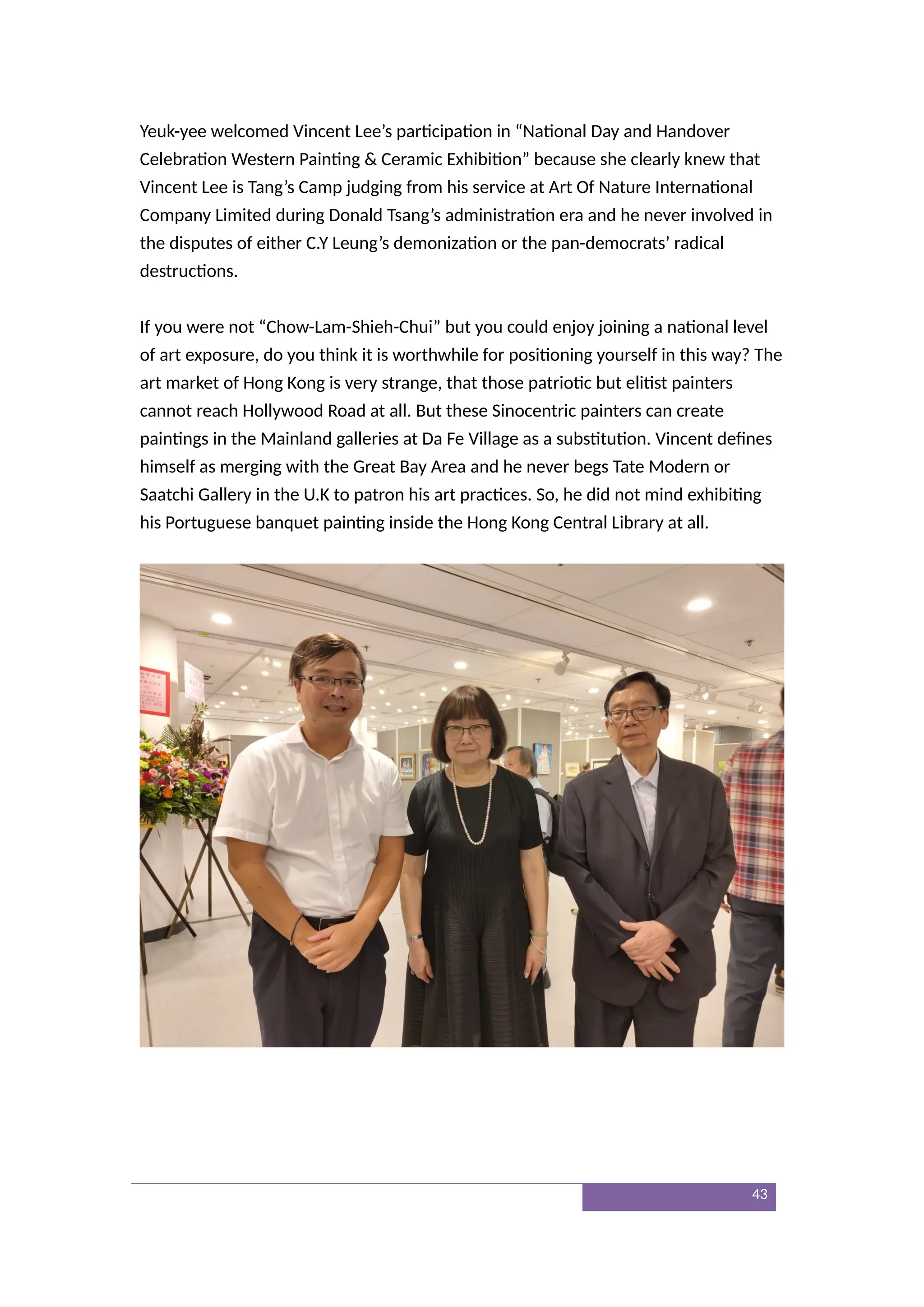Yeuk-yee welcomed Vincent Lee’s participation in “National Day and Handover
Celebration Western Painting & Ceramic Exhibition” because she clearly knew that
Vincent Lee is Tang’s Camp judging from his service at Art Of Nature International
Company Limited during Donald Tsang’s administration era and he never involved in
the disputes of either C.Y Leung’s demonization or the pan-democrats’ radical
destructions.
If you were not “Chow-Lam-Shieh-Chui” but you could enjoy joining a national level
of art exposure, do you think it is worthwhile for positioning yourself in this way? The
art market of Hong Kong is very strange, that those patriotic but elitist painters
cannot reach Hollywood Road at all. But these Sinocentric painters can create
paintings in the Mainland galleries at Da Fe Village as a substitution. Vincent defines
himself as merging with the Great Bay Area and he never begs Tate Modern or
Saatchi Gallery in the U.K to patron his art practices. So, he did not mind exhibiting
his Portuguese banquet painting inside the Hong Kong Central Library at all.
43
 