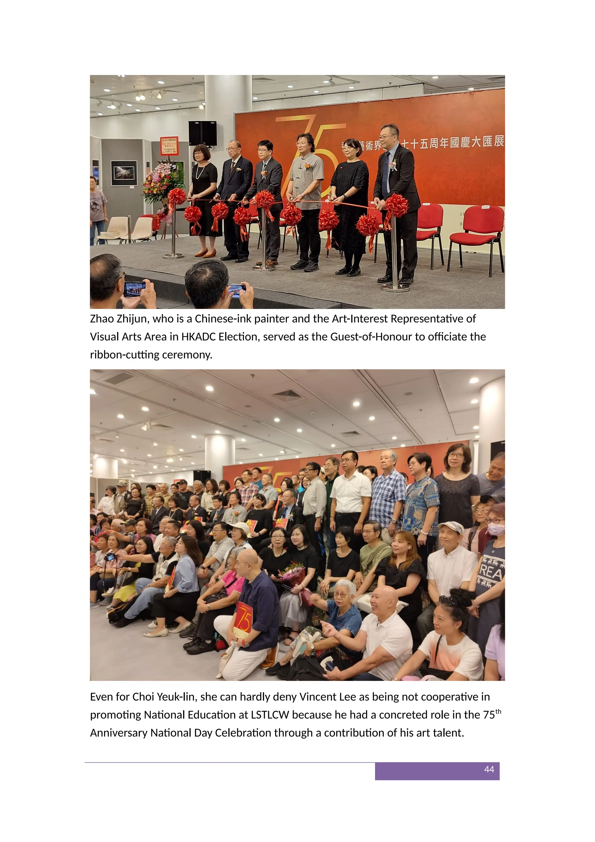 Zhao Zhijun, who is a Chinese-ink painter and the Art-Interest Representative of
Visual Arts Area in HKADC Election, served as the Guest-of-Honour to officiate the
ribbon-cutting ceremony.
Even for Choi Yeuk-lin, she can hardly deny Vincent Lee as being not cooperative in
promoting National Education at LSTLCW because he had a concreted role in the 75th
Anniversary National Day Celebration through a contribution of his art talent.
44
 