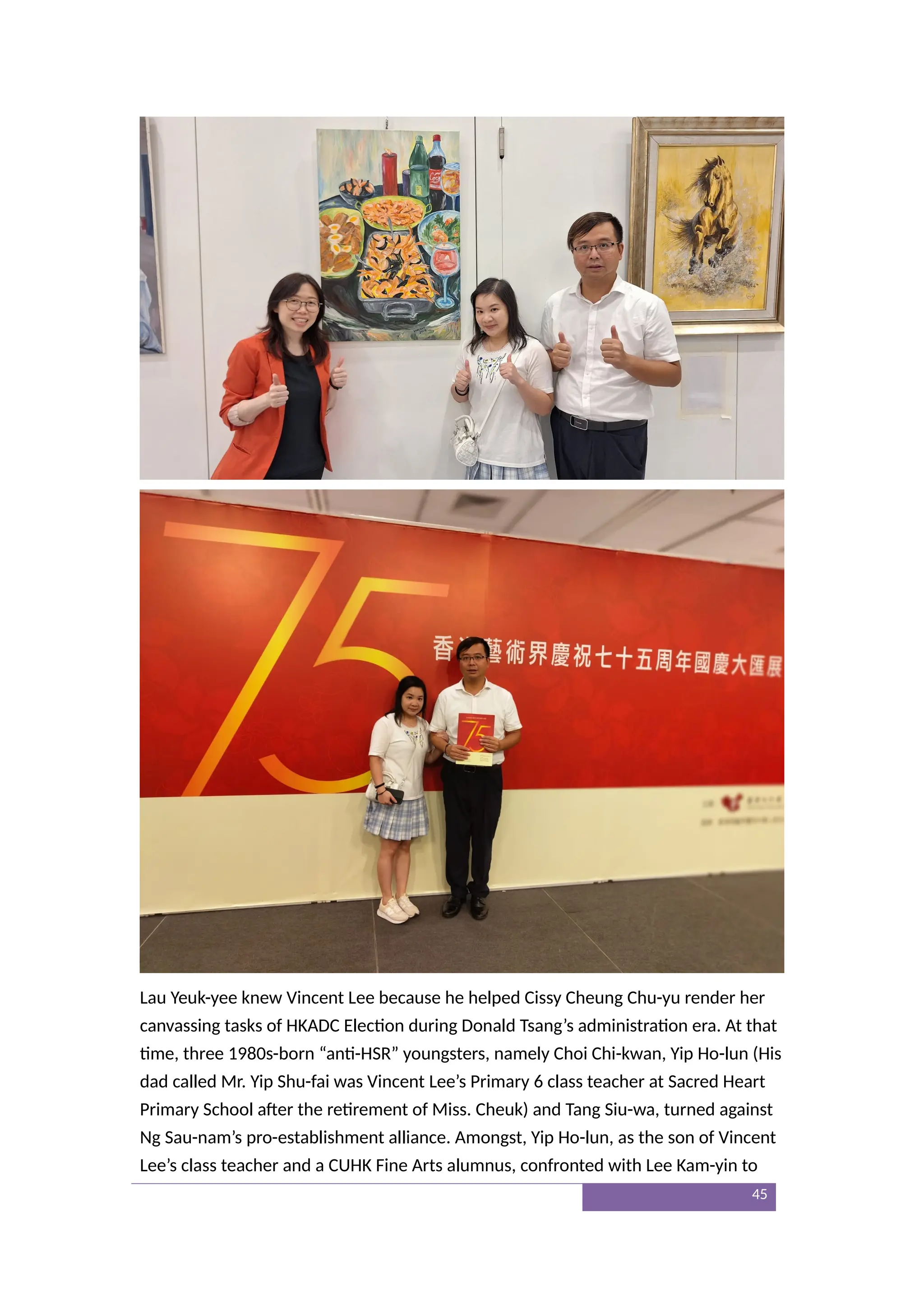 Lau Yeuk-yee knew Vincent Lee because he helped Cissy Cheung Chu-yu render her
canvassing tasks of HKADC Election during Donald Tsang’s administration era. At that
time, three 1980s-born “anti-HSR” youngsters, namely Choi Chi-kwan, Yip Ho-lun (His
dad called Mr. Yip Shu-fai was Vincent Lee’s Primary 6 class teacher at Sacred Heart
Primary School after the retirement of Miss. Cheuk) and Tang Siu-wa, turned against
Ng Sau-nam’s pro-establishment alliance. Amongst, Yip Ho-lun, as the son of Vincent
Lee’s class teacher and a CUHK Fine Arts alumnus, confronted with Lee Kam-yin to
45
 
