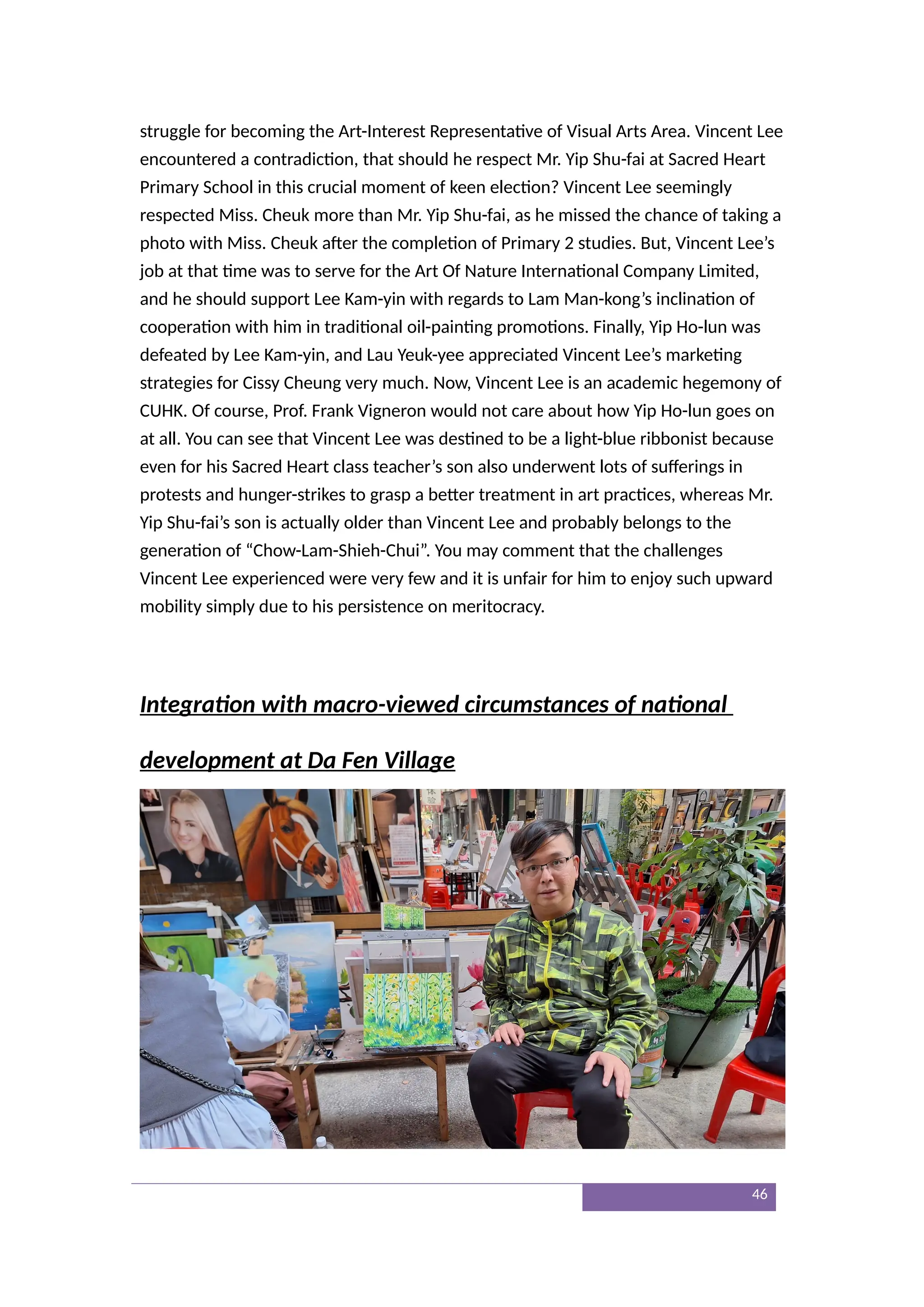 struggle for becoming the Art-Interest Representative of Visual Arts Area. Vincent Lee
encountered a contradiction, that should he respect Mr. Yip Shu-fai at Sacred Heart
Primary School in this crucial moment of keen election? Vincent Lee seemingly
respected Miss. Cheuk more than Mr. Yip Shu-fai, as he missed the chance of taking a
photo with Miss. Cheuk after the completion of Primary 2 studies. But, Vincent Lee’s
job at that time was to serve for the Art Of Nature International Company Limited,
and he should support Lee Kam-yin with regards to Lam Man-kong’s inclination of
cooperation with him in traditional oil-painting promotions. Finally, Yip Ho-lun was
defeated by Lee Kam-yin, and Lau Yeuk-yee appreciated Vincent Lee’s marketing
strategies for Cissy Cheung very much. Now, Vincent Lee is an academic hegemony of
CUHK. Of course, Prof. Frank Vigneron would not care about how Yip Ho-lun goes on
at all. You can see that Vincent Lee was destined to be a light-blue ribbonist because
even for his Sacred Heart class teacher’s son also underwent lots of sufferings in
protests and hunger-strikes to grasp a better treatment in art practices, whereas Mr.
Yip Shu-fai’s son is actually older than Vincent Lee and probably belongs to the
generation of “Chow-Lam-Shieh-Chui”. You may comment that the challenges
Vincent Lee experienced were very few and it is unfair for him to enjoy such upward
mobility simply due to his persistence on meritocracy.
Integration with macro-viewed circumstances of national
development at Da Fen Village
46
 