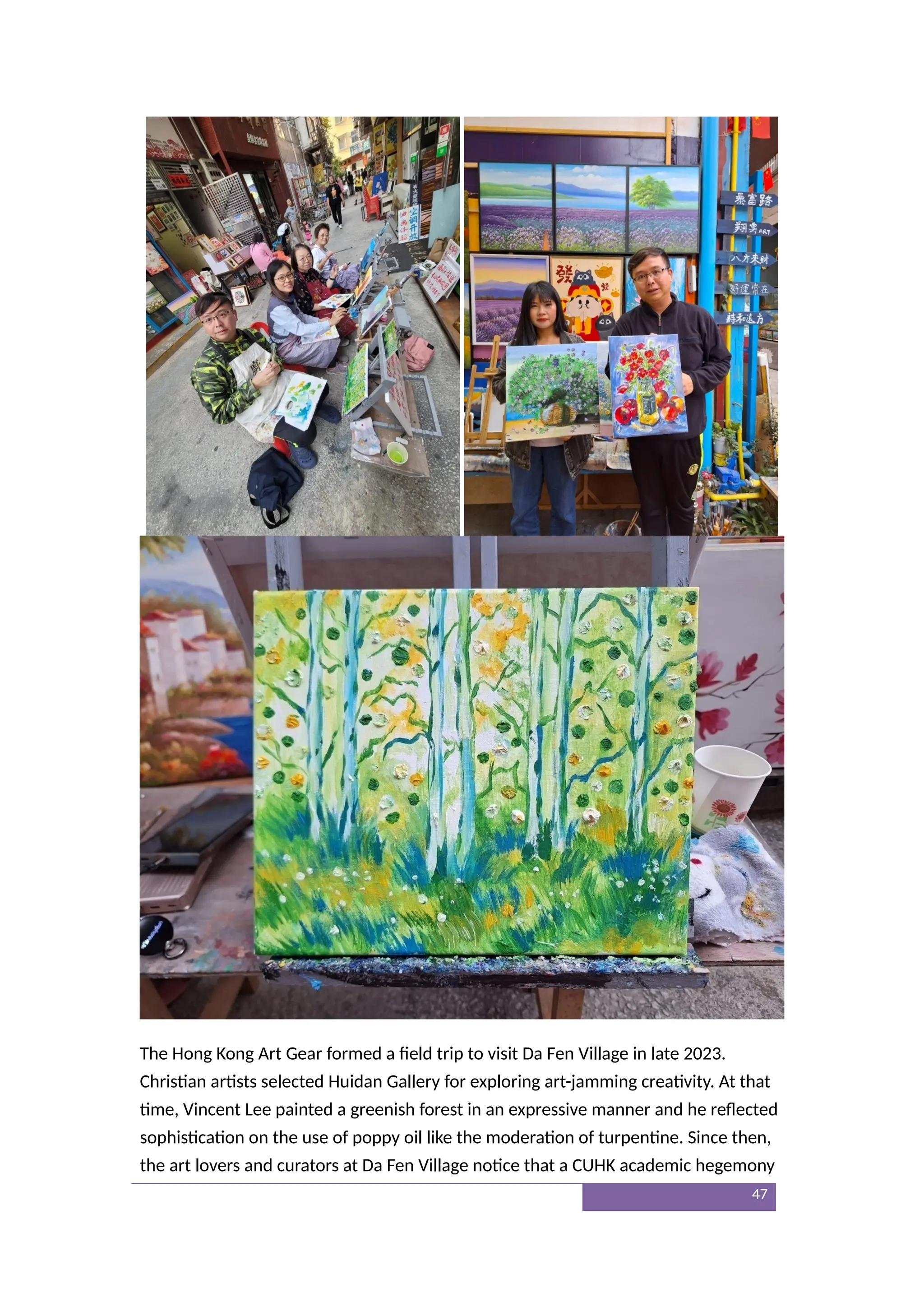 The Hong Kong Art Gear formed a field trip to visit Da Fen Village in late 2023.
Christian artists selected Huidan Gallery for exploring art-jamming creativity. At that
time, Vincent Lee painted a greenish forest in an expressive manner and he reflected
sophistication on the use of poppy oil like the moderation of turpentine. Since then,
the art lovers and curators at Da Fen Village notice that a CUHK academic hegemony
47
 
