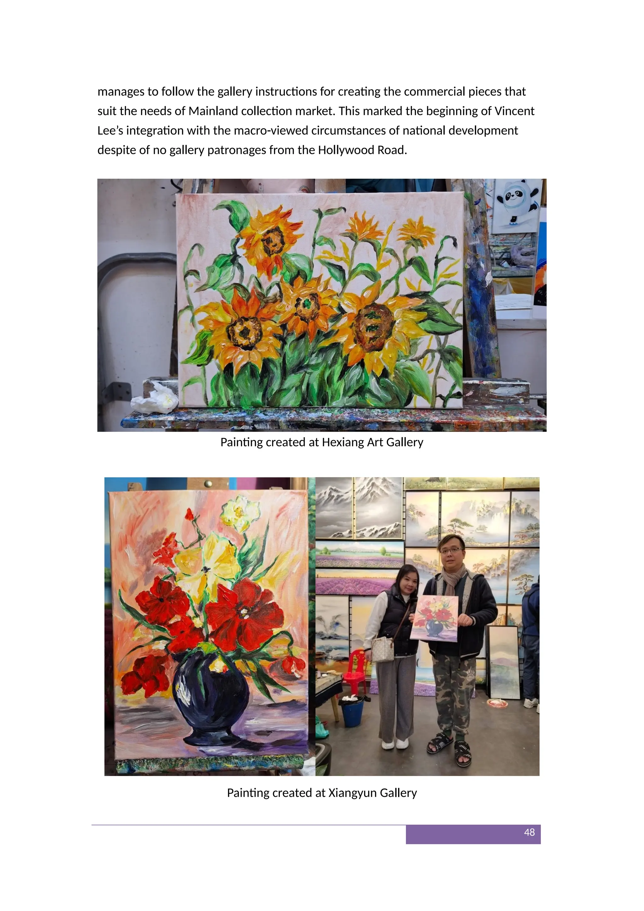 manages to follow the gallery instructions for creating the commercial pieces that
suit the needs of Mainland collection market. This marked the beginning of Vincent
Lee’s integration with the macro-viewed circumstances of national development
despite of no gallery patronages from the Hollywood Road.
Painting created at Hexiang Art Gallery
Painting created at Xiangyun Gallery
48
 