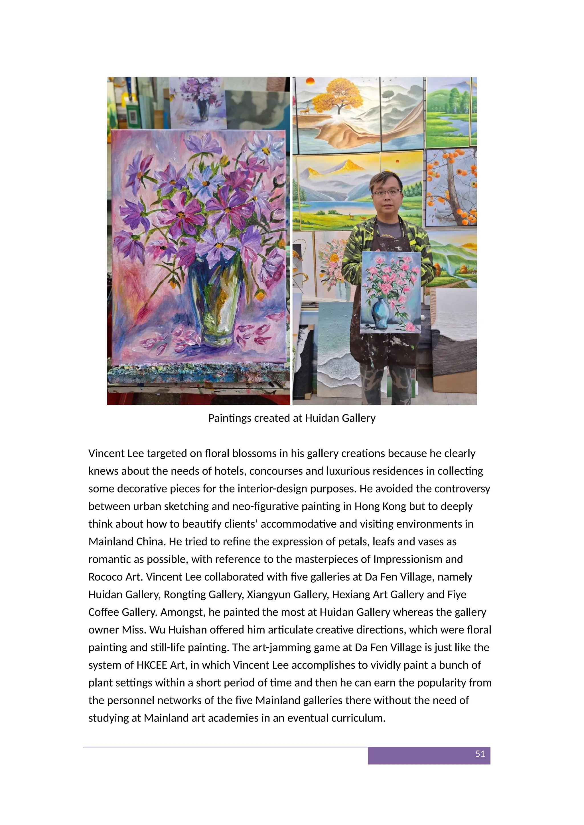 Paintings created at Huidan Gallery
Vincent Lee targeted on floral blossoms in his gallery creations because he clearly
knews about the needs of hotels, concourses and luxurious residences in collecting
some decorative pieces for the interior-design purposes. He avoided the controversy
between urban sketching and neo-figurative painting in Hong Kong but to deeply
think about how to beautify clients’ accommodative and visiting environments in
Mainland China. He tried to refine the expression of petals, leafs and vases as
romantic as possible, with reference to the masterpieces of Impressionism and
Rococo Art. Vincent Lee collaborated with five galleries at Da Fen Village, namely
Huidan Gallery, Rongting Gallery, Xiangyun Gallery, Hexiang Art Gallery and Fiye
Coffee Gallery. Amongst, he painted the most at Huidan Gallery whereas the gallery
owner Miss. Wu Huishan offered him articulate creative directions, which were floral
painting and still-life painting. The art-jamming game at Da Fen Village is just like the
system of HKCEE Art, in which Vincent Lee accomplishes to vividly paint a bunch of
plant settings within a short period of time and then he can earn the popularity from
the personnel networks of the five Mainland galleries there without the need of
studying at Mainland art academies in an eventual curriculum.
51
 