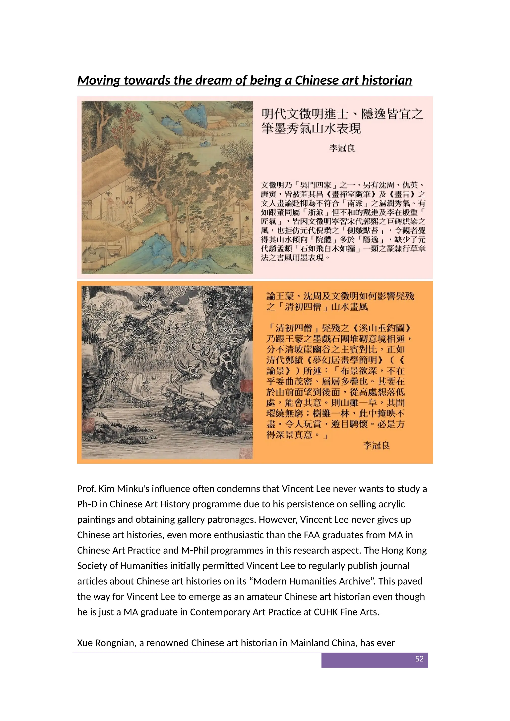 Moving towards the dream of being a Chinese art historian
Prof. Kim Minku’s influence often condemns that Vincent Lee never wants to study a
Ph-D in Chinese Art History programme due to his persistence on selling acrylic
paintings and obtaining gallery patronages. However, Vincent Lee never gives up
Chinese art histories, even more enthusiastic than the FAA graduates from MA in
Chinese Art Practice and M-Phil programmes in this research aspect. The Hong Kong
Society of Humanities initially permitted Vincent Lee to regularly publish journal
articles about Chinese art histories on its “Modern Humanities Archive”. This paved
the way for Vincent Lee to emerge as an amateur Chinese art historian even though
he is just a MA graduate in Contemporary Art Practice at CUHK Fine Arts.
Xue Rongnian, a renowned Chinese art historian in Mainland China, has ever
52
 