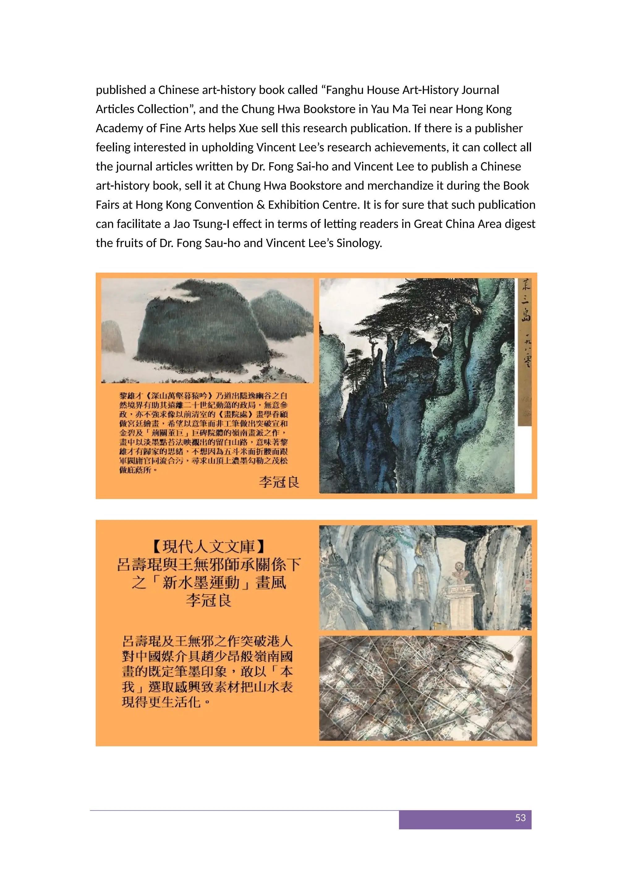 published a Chinese art-history book called “Fanghu House Art-History Journal
Articles Collection”, and the Chung Hwa Bookstore in Yau Ma Tei near Hong Kong
Academy of Fine Arts helps Xue sell this research publication. If there is a publisher
feeling interested in upholding Vincent Lee’s research achievements, it can collect all
the journal articles written by Dr. Fong Sai-ho and Vincent Lee to publish a Chinese
art-history book, sell it at Chung Hwa Bookstore and merchandize it during the Book
Fairs at Hong Kong Convention & Exhibition Centre. It is for sure that such publication
can facilitate a Jao Tsung-I effect in terms of letting readers in Great China Area digest
the fruits of Dr. Fong Sau-ho and Vincent Lee’s Sinology.
53
 