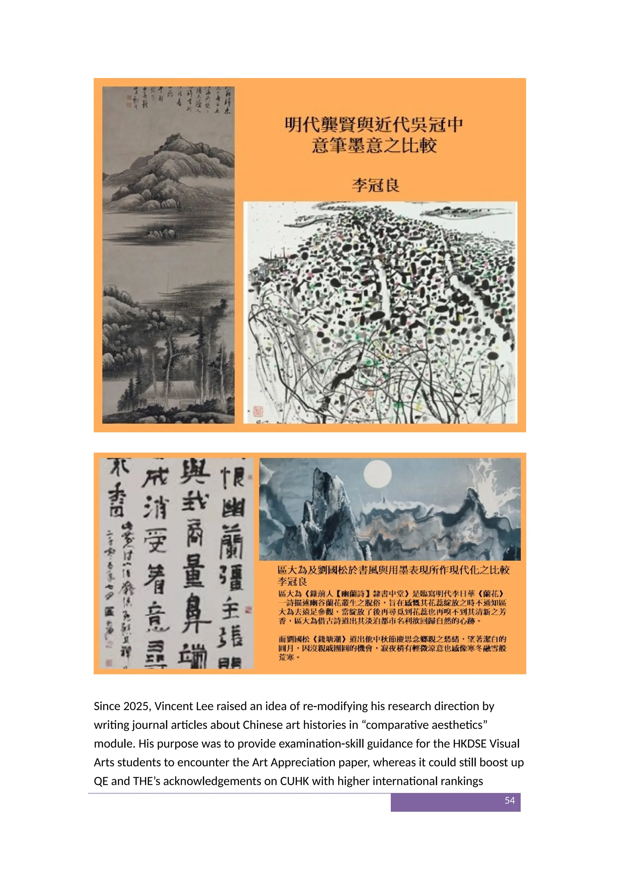 Since 2025, Vincent Lee raised an idea of re-modifying his research direction by
writing journal articles about Chinese art histories in “comparative aesthetics”
module. His purpose was to provide examination-skill guidance for the HKDSE Visual
Arts students to encounter the Art Appreciation paper, whereas it could still boost up
QE and THE’s acknowledgements on CUHK with higher international rankings
54
 