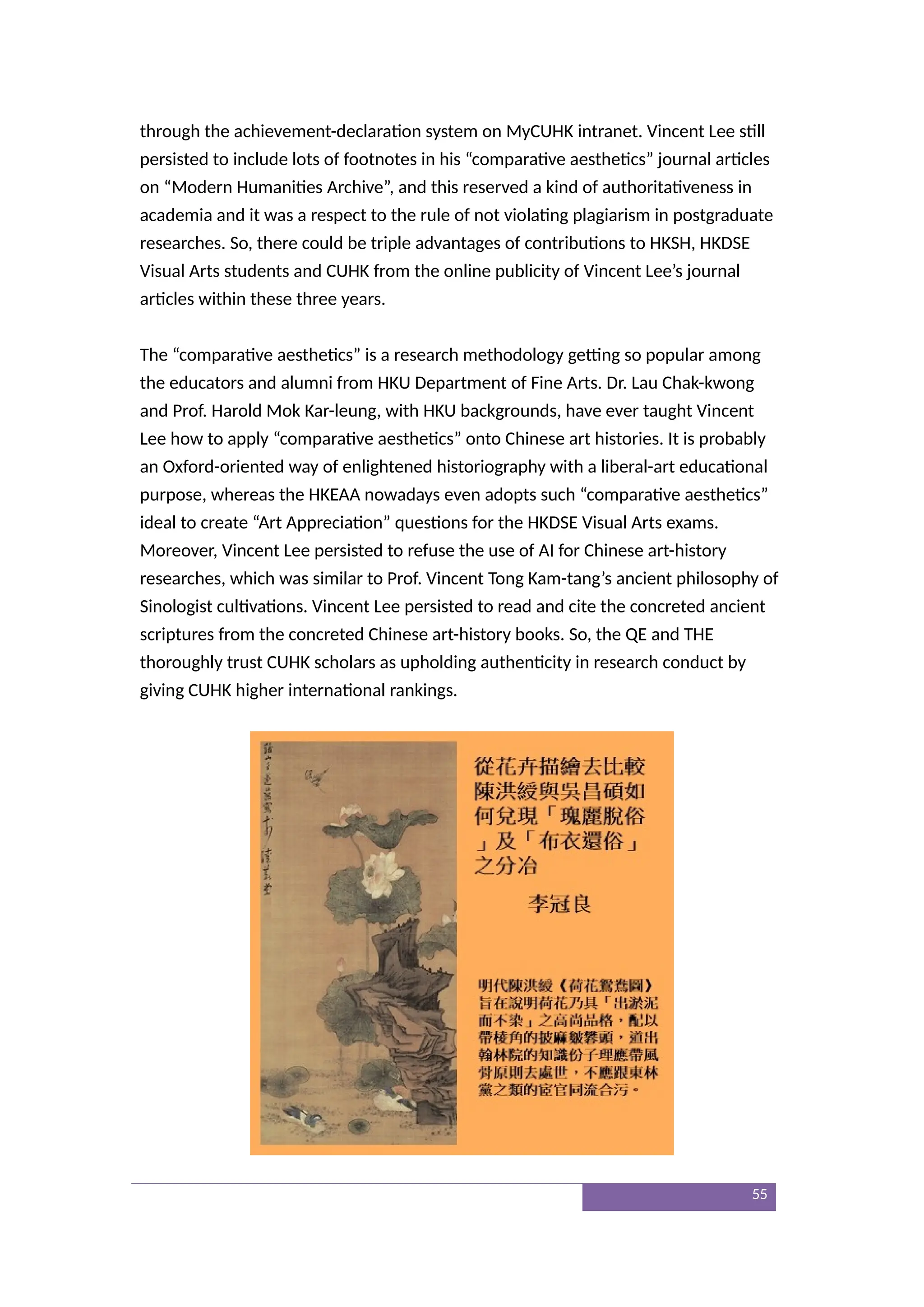 through the achievement-declaration system on MyCUHK intranet. Vincent Lee still
persisted to include lots of footnotes in his “comparative aesthetics” journal articles
on “Modern Humanities Archive”, and this reserved a kind of authoritativeness in
academia and it was a respect to the rule of not violating plagiarism in postgraduate
researches. So, there could be triple advantages of contributions to HKSH, HKDSE
Visual Arts students and CUHK from the online publicity of Vincent Lee’s journal
articles within these three years.
The “comparative aesthetics” is a research methodology getting so popular among
the educators and alumni from HKU Department of Fine Arts. Dr. Lau Chak-kwong
and Prof. Harold Mok Kar-leung, with HKU backgrounds, have ever taught Vincent
Lee how to apply “comparative aesthetics” onto Chinese art histories. It is probably
an Oxford-oriented way of enlightened historiography with a liberal-art educational
purpose, whereas the HKEAA nowadays even adopts such “comparative aesthetics”
ideal to create “Art Appreciation” questions for the HKDSE Visual Arts exams.
Moreover, Vincent Lee persisted to refuse the use of AI for Chinese art-history
researches, which was similar to Prof. Vincent Tong Kam-tang’s ancient philosophy of
Sinologist cultivations. Vincent Lee persisted to read and cite the concreted ancient
scriptures from the concreted Chinese art-history books. So, the QE and THE
thoroughly trust CUHK scholars as upholding authenticity in research conduct by
giving CUHK higher international rankings.
55
 