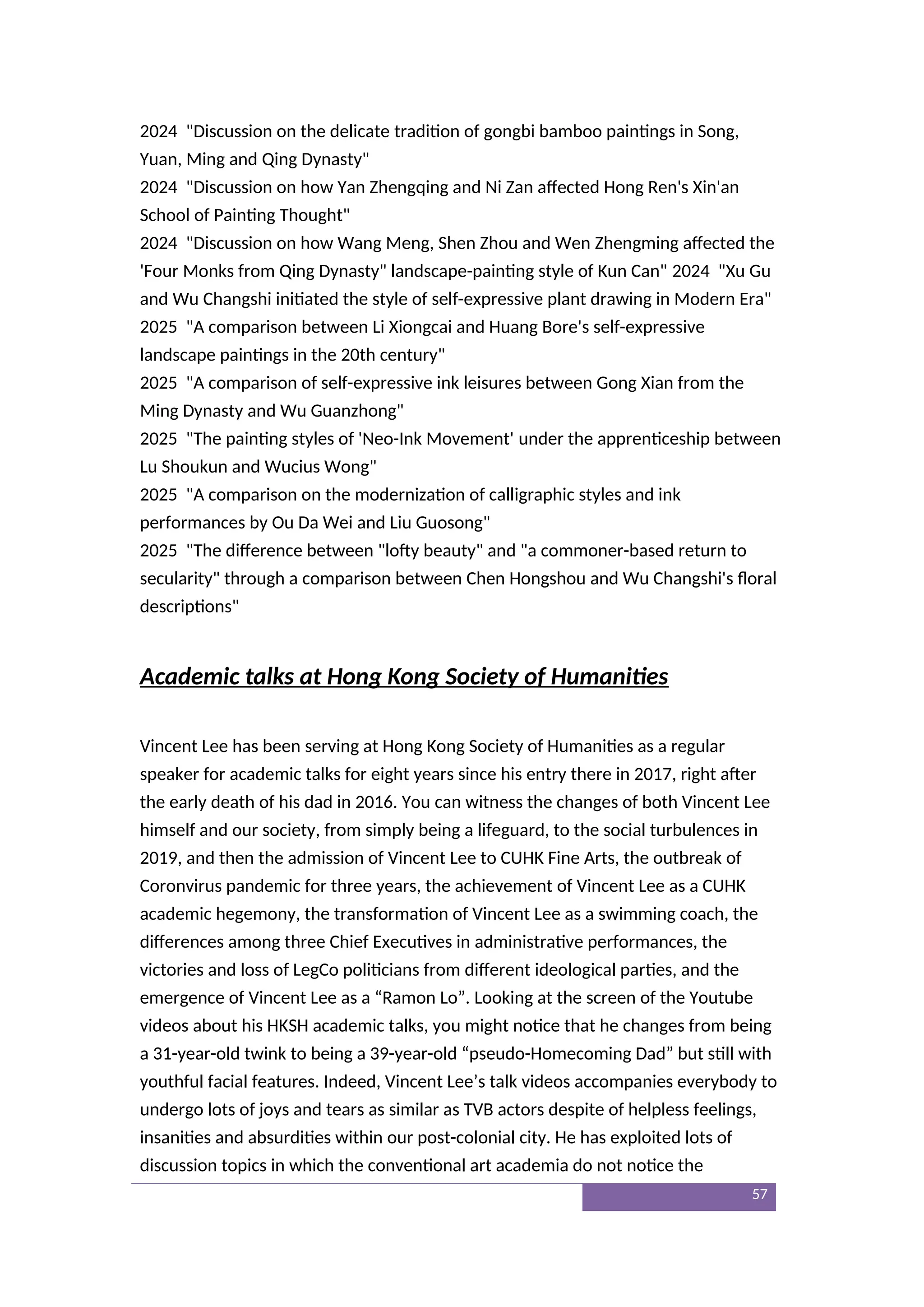2024 "Discussion on the delicate tradition of gongbi bamboo paintings in Song,
Yuan, Ming and Qing Dynasty"
2024 "Discussion on how Yan Zhengqing and Ni Zan affected Hong Ren's Xin'an
School of Painting Thought"
2024 "Discussion on how Wang Meng, Shen Zhou and Wen Zhengming affected the
'Four Monks from Qing Dynasty" landscape-painting style of Kun Can" 2024 "Xu Gu
and Wu Changshi initiated the style of self-expressive plant drawing in Modern Era"
2025 "A comparison between Li Xiongcai and Huang Bore's self-expressive
landscape paintings in the 20th century"
2025 "A comparison of self-expressive ink leisures between Gong Xian from the
Ming Dynasty and Wu Guanzhong"
2025 "The painting styles of 'Neo-Ink Movement' under the apprenticeship between
Lu Shoukun and Wucius Wong"
2025 "A comparison on the modernization of calligraphic styles and ink
performances by Ou Da Wei and Liu Guosong"
2025 "The difference between "lofty beauty" and "a commoner-based return to
secularity" through a comparison between Chen Hongshou and Wu Changshi's floral
descriptions"
Academic talks at Hong Kong Society of Humanities
Vincent Lee has been serving at Hong Kong Society of Humanities as a regular
speaker for academic talks for eight years since his entry there in 2017, right after
the early death of his dad in 2016. You can witness the changes of both Vincent Lee
himself and our society, from simply being a lifeguard, to the social turbulences in
2019, and then the admission of Vincent Lee to CUHK Fine Arts, the outbreak of
Coronvirus pandemic for three years, the achievement of Vincent Lee as a CUHK
academic hegemony, the transformation of Vincent Lee as a swimming coach, the
differences among three Chief Executives in administrative performances, the
victories and loss of LegCo politicians from different ideological parties, and the
emergence of Vincent Lee as a “Ramon Lo”. Looking at the screen of the Youtube
videos about his HKSH academic talks, you might notice that he changes from being
a 31-year-old twink to being a 39-year-old “pseudo-Homecoming Dad” but still with
youthful facial features. Indeed, Vincent Lee’s talk videos accompanies everybody to
undergo lots of joys and tears as similar as TVB actors despite of helpless feelings,
insanities and absurdities within our post-colonial city. He has exploited lots of
discussion topics in which the conventional art academia do not notice the
57
 