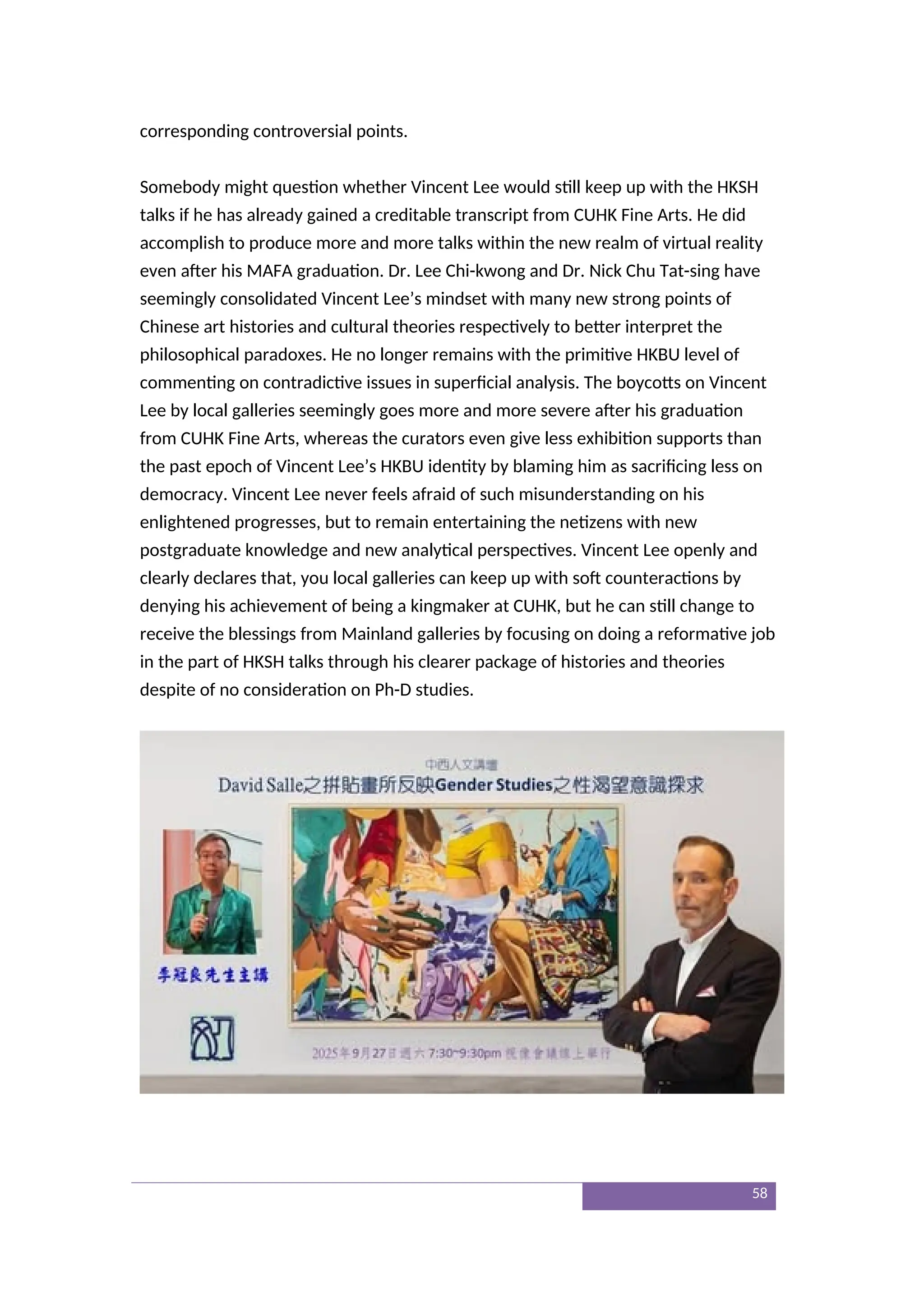 corresponding controversial points.
Somebody might question whether Vincent Lee would still keep up with the HKSH
talks if he has already gained a creditable transcript from CUHK Fine Arts. He did
accomplish to produce more and more talks within the new realm of virtual reality
even after his MAFA graduation. Dr. Lee Chi-kwong and Dr. Nick Chu Tat-sing have
seemingly consolidated Vincent Lee’s mindset with many new strong points of
Chinese art histories and cultural theories respectively to better interpret the
philosophical paradoxes. He no longer remains with the primitive HKBU level of
commenting on contradictive issues in superficial analysis. The boycotts on Vincent
Lee by local galleries seemingly goes more and more severe after his graduation
from CUHK Fine Arts, whereas the curators even give less exhibition supports than
the past epoch of Vincent Lee’s HKBU identity by blaming him as sacrificing less on
democracy. Vincent Lee never feels afraid of such misunderstanding on his
enlightened progresses, but to remain entertaining the netizens with new
postgraduate knowledge and new analytical perspectives. Vincent Lee openly and
clearly declares that, you local galleries can keep up with soft counteractions by
denying his achievement of being a kingmaker at CUHK, but he can still change to
receive the blessings from Mainland galleries by focusing on doing a reformative job
in the part of HKSH talks through his clearer package of histories and theories
despite of no consideration on Ph-D studies.
58
 