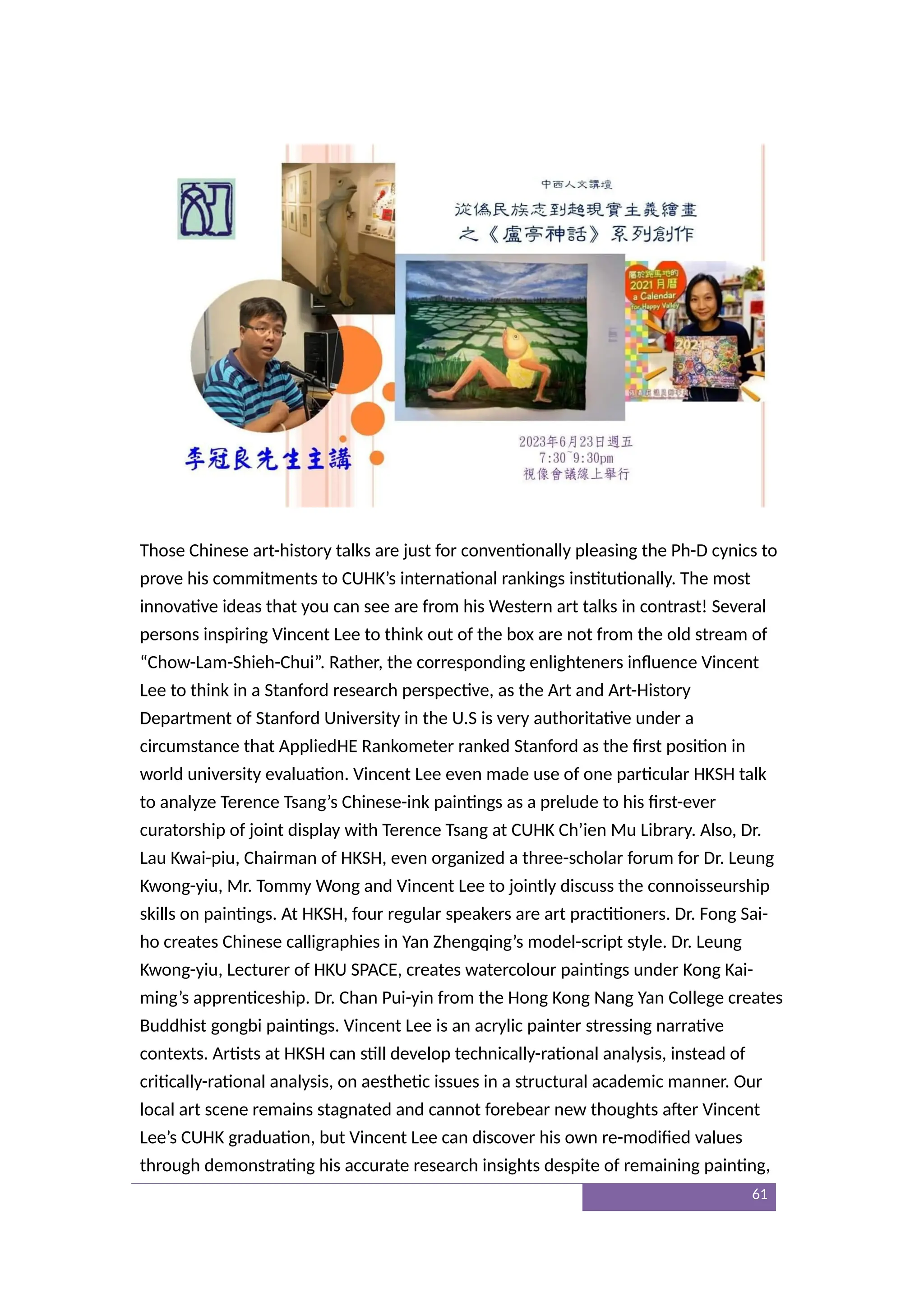 Those Chinese art-history talks are just for conventionally pleasing the Ph-D cynics to
prove his commitments to CUHK’s international rankings institutionally. The most
innovative ideas that you can see are from his Western art talks in contrast! Several
persons inspiring Vincent Lee to think out of the box are not from the old stream of
“Chow-Lam-Shieh-Chui”. Rather, the corresponding enlighteners influence Vincent
Lee to think in a Stanford research perspective, as the Art and Art-History
Department of Stanford University in the U.S is very authoritative under a
circumstance that AppliedHE Rankometer ranked Stanford as the first position in
world university evaluation. Vincent Lee even made use of one particular HKSH talk
to analyze Terence Tsang’s Chinese-ink paintings as a prelude to his first-ever
curatorship of joint display with Terence Tsang at CUHK Ch’ien Mu Library. Also, Dr.
Lau Kwai-piu, Chairman of HKSH, even organized a three-scholar forum for Dr. Leung
Kwong-yiu, Mr. Tommy Wong and Vincent Lee to jointly discuss the connoisseurship
skills on paintings. At HKSH, four regular speakers are art practitioners. Dr. Fong Sai-
ho creates Chinese calligraphies in Yan Zhengqing’s model-script style. Dr. Leung
Kwong-yiu, Lecturer of HKU SPACE, creates watercolour paintings under Kong Kai-
ming’s apprenticeship. Dr. Chan Pui-yin from the Hong Kong Nang Yan College creates
Buddhist gongbi paintings. Vincent Lee is an acrylic painter stressing narrative
contexts. Artists at HKSH can still develop technically-rational analysis, instead of
critically-rational analysis, on aesthetic issues in a structural academic manner. Our
local art scene remains stagnated and cannot forebear new thoughts after Vincent
Lee’s CUHK graduation, but Vincent Lee can discover his own re-modified values
through demonstrating his accurate research insights despite of remaining painting,
61
 