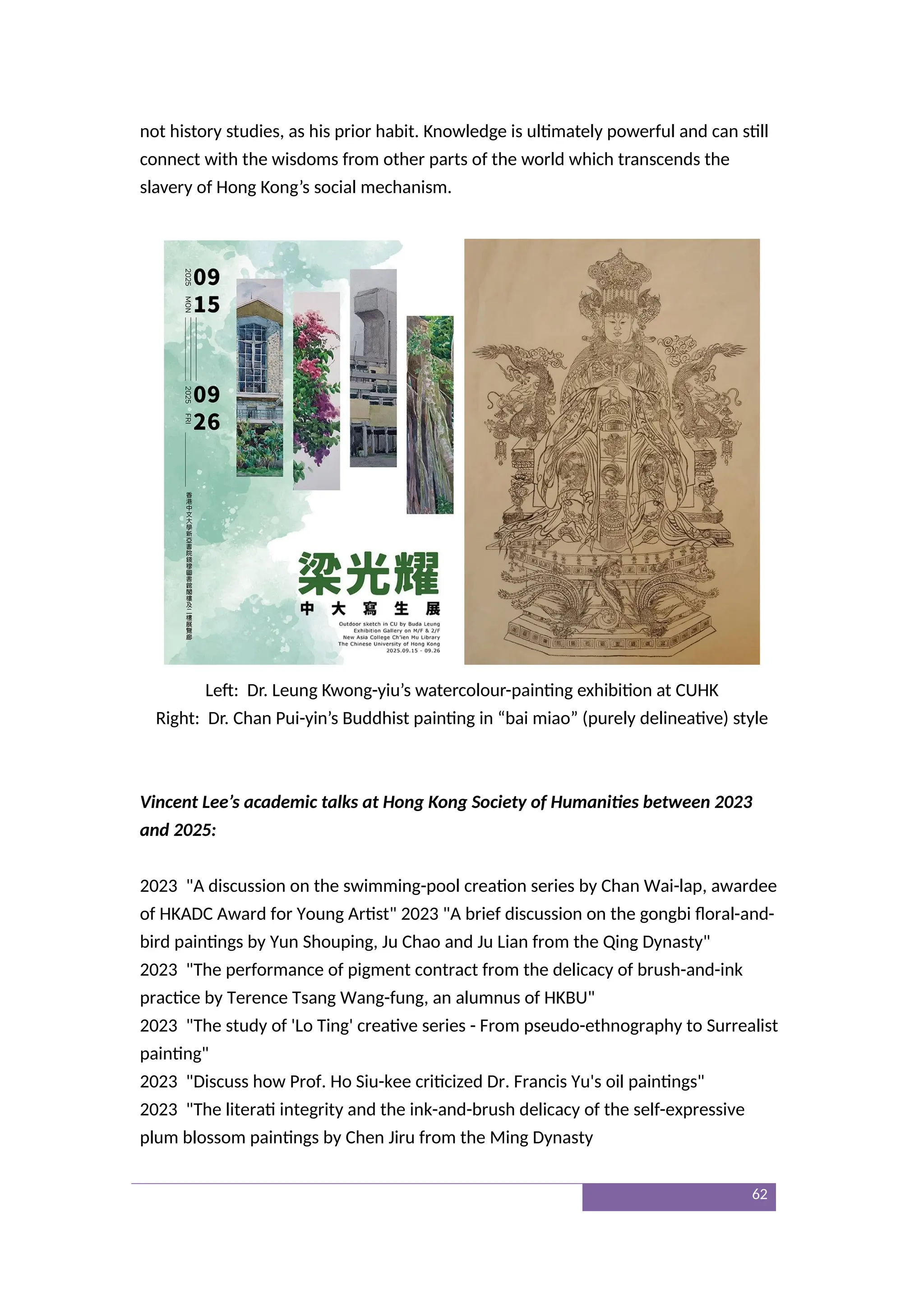 not history studies, as his prior habit. Knowledge is ultimately powerful and can still
connect with the wisdoms from other parts of the world which transcends the
slavery of Hong Kong’s social mechanism.
Left: Dr. Leung Kwong-yiu’s watercolour-painting exhibition at CUHK
Right: Dr. Chan Pui-yin’s Buddhist painting in “bai miao” (purely delineative) style
Vincent Lee’s academic talks at Hong Kong Society of Humanities between 2023
and 2025:
2023 "A discussion on the swimming-pool creation series by Chan Wai-lap, awardee
of HKADC Award for Young Artist" 2023 "A brief discussion on the gongbi floral-and-
bird paintings by Yun Shouping, Ju Chao and Ju Lian from the Qing Dynasty"
2023 "The performance of pigment contract from the delicacy of brush-and-ink
practice by Terence Tsang Wang-fung, an alumnus of HKBU"
2023 "The study of 'Lo Ting' creative series - From pseudo-ethnography to Surrealist
painting"
2023 "Discuss how Prof. Ho Siu-kee criticized Dr. Francis Yu's oil paintings"
2023 "The literati integrity and the ink-and-brush delicacy of the self-expressive
plum blossom paintings by Chen Jiru from the Ming Dynasty
62
 