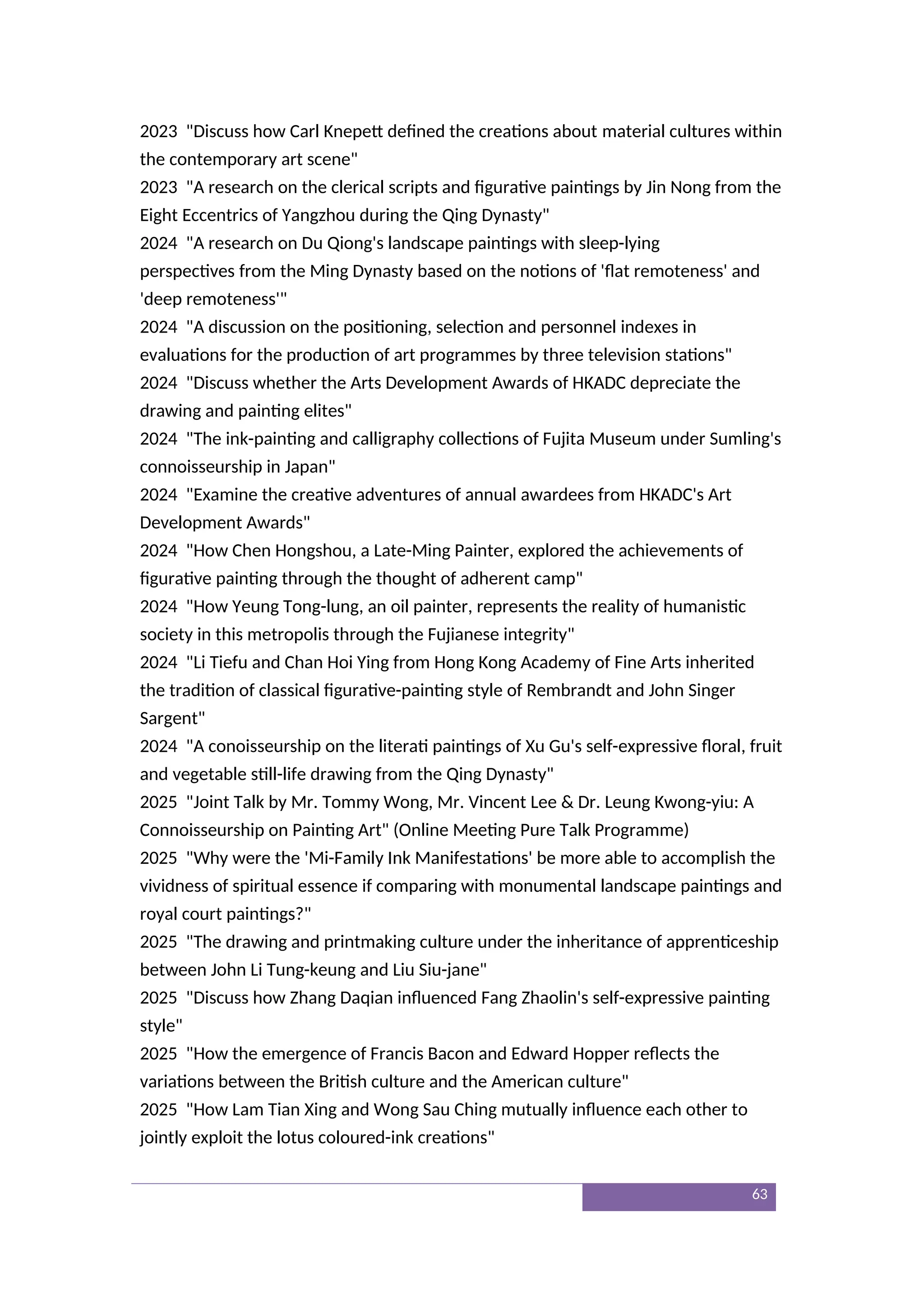 2023 "Discuss how Carl Knepett defined the creations about material cultures within
the contemporary art scene"
2023 "A research on the clerical scripts and figurative paintings by Jin Nong from the
Eight Eccentrics of Yangzhou during the Qing Dynasty"
2024 "A research on Du Qiong's landscape paintings with sleep-lying
perspectives from the Ming Dynasty based on the notions of 'flat remoteness' and
'deep remoteness'"
2024 "A discussion on the positioning, selection and personnel indexes in
evaluations for the production of art programmes by three television stations"
2024 "Discuss whether the Arts Development Awards of HKADC depreciate the
drawing and painting elites"
2024 "The ink-painting and calligraphy collections of Fujita Museum under Sumling's
connoisseurship in Japan"
2024 "Examine the creative adventures of annual awardees from HKADC's Art
Development Awards"
2024 "How Chen Hongshou, a Late-Ming Painter, explored the achievements of
figurative painting through the thought of adherent camp"
2024 "How Yeung Tong-lung, an oil painter, represents the reality of humanistic
society in this metropolis through the Fujianese integrity"
2024 "Li Tiefu and Chan Hoi Ying from Hong Kong Academy of Fine Arts inherited
the tradition of classical figurative-painting style of Rembrandt and John Singer
Sargent"
2024 "A conoisseurship on the literati paintings of Xu Gu's self-expressive floral, fruit
and vegetable still-life drawing from the Qing Dynasty"
2025 "Joint Talk by Mr. Tommy Wong, Mr. Vincent Lee & Dr. Leung Kwong-yiu: A
Connoisseurship on Painting Art" (Online Meeting Pure Talk Programme)
2025 "Why were the 'Mi-Family Ink Manifestations' be more able to accomplish the
vividness of spiritual essence if comparing with monumental landscape paintings and
royal court paintings?"
2025 "The drawing and printmaking culture under the inheritance of apprenticeship
between John Li Tung-keung and Liu Siu-jane"
2025 "Discuss how Zhang Daqian influenced Fang Zhaolin's self-expressive painting
style"
2025 "How the emergence of Francis Bacon and Edward Hopper reflects the
variations between the British culture and the American culture"
2025 "How Lam Tian Xing and Wong Sau Ching mutually influence each other to
jointly exploit the lotus coloured-ink creations"
63
 