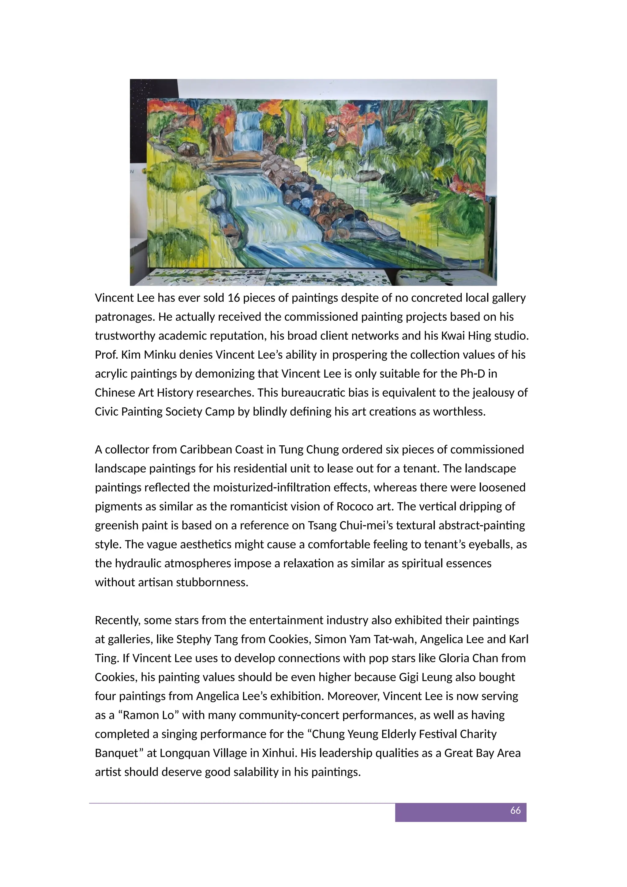 Vincent Lee has ever sold 16 pieces of paintings despite of no concreted local gallery
patronages. He actually received the commissioned painting projects based on his
trustworthy academic reputation, his broad client networks and his Kwai Hing studio.
Prof. Kim Minku denies Vincent Lee’s ability in prospering the collection values of his
acrylic paintings by demonizing that Vincent Lee is only suitable for the Ph-D in
Chinese Art History researches. This bureaucratic bias is equivalent to the jealousy of
Civic Painting Society Camp by blindly defining his art creations as worthless.
A collector from Caribbean Coast in Tung Chung ordered six pieces of commissioned
landscape paintings for his residential unit to lease out for a tenant. The landscape
paintings reflected the moisturized-infiltration effects, whereas there were loosened
pigments as similar as the romanticist vision of Rococo art. The vertical dripping of
greenish paint is based on a reference on Tsang Chui-mei’s textural abstract-painting
style. The vague aesthetics might cause a comfortable feeling to tenant’s eyeballs, as
the hydraulic atmospheres impose a relaxation as similar as spiritual essences
without artisan stubbornness.
Recently, some stars from the entertainment industry also exhibited their paintings
at galleries, like Stephy Tang from Cookies, Simon Yam Tat-wah, Angelica Lee and Karl
Ting. If Vincent Lee uses to develop connections with pop stars like Gloria Chan from
Cookies, his painting values should be even higher because Gigi Leung also bought
four paintings from Angelica Lee’s exhibition. Moreover, Vincent Lee is now serving
as a “Ramon Lo” with many community-concert performances, as well as having
completed a singing performance for the “Chung Yeung Elderly Festival Charity
Banquet” at Longquan Village in Xinhui. His leadership qualities as a Great Bay Area
artist should deserve good salability in his paintings.
66
 