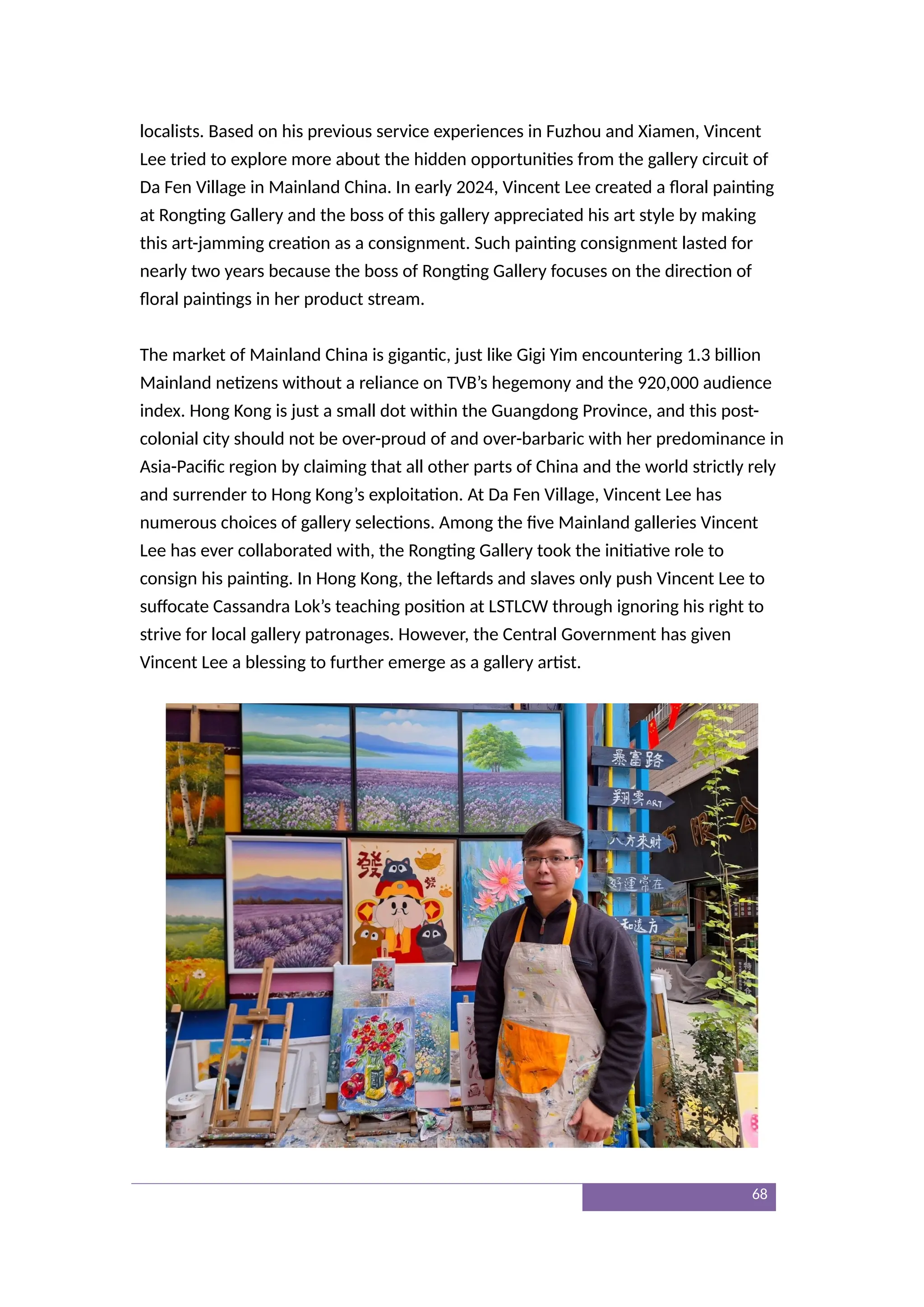 localists. Based on his previous service experiences in Fuzhou and Xiamen, Vincent
Lee tried to explore more about the hidden opportunities from the gallery circuit of
Da Fen Village in Mainland China. In early 2024, Vincent Lee created a floral painting
at Rongting Gallery and the boss of this gallery appreciated his art style by making
this art-jamming creation as a consignment. Such painting consignment lasted for
nearly two years because the boss of Rongting Gallery focuses on the direction of
floral paintings in her product stream.
The market of Mainland China is gigantic, just like Gigi Yim encountering 1.3 billion
Mainland netizens without a reliance on TVB’s hegemony and the 920,000 audience
index. Hong Kong is just a small dot within the Guangdong Province, and this post-
colonial city should not be over-proud of and over-barbaric with her predominance in
Asia-Pacific region by claiming that all other parts of China and the world strictly rely
and surrender to Hong Kong’s exploitation. At Da Fen Village, Vincent Lee has
numerous choices of gallery selections. Among the five Mainland galleries Vincent
Lee has ever collaborated with, the Rongting Gallery took the initiative role to
consign his painting. In Hong Kong, the leftards and slaves only push Vincent Lee to
suffocate Cassandra Lok’s teaching position at LSTLCW through ignoring his right to
strive for local gallery patronages. However, the Central Government has given
Vincent Lee a blessing to further emerge as a gallery artist.
68
 