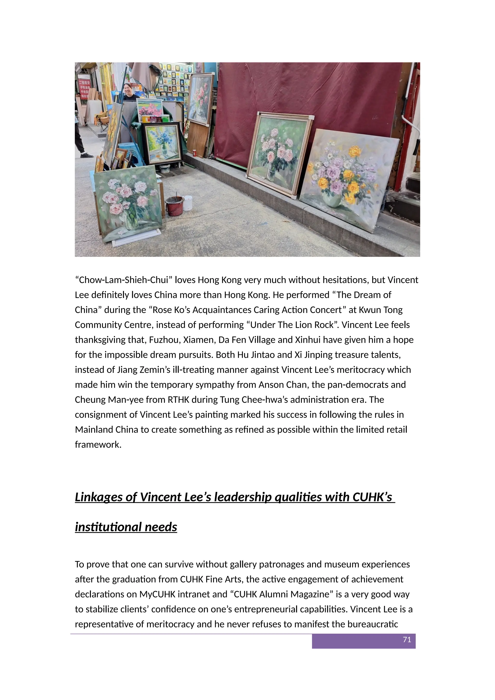 “Chow-Lam-Shieh-Chui” loves Hong Kong very much without hesitations, but Vincent
Lee definitely loves China more than Hong Kong. He performed “The Dream of
China” during the “Rose Ko’s Acquaintances Caring Action Concert” at Kwun Tong
Community Centre, instead of performing “Under The Lion Rock”. Vincent Lee feels
thanksgiving that, Fuzhou, Xiamen, Da Fen Village and Xinhui have given him a hope
for the impossible dream pursuits. Both Hu Jintao and Xi Jinping treasure talents,
instead of Jiang Zemin’s ill-treating manner against Vincent Lee’s meritocracy which
made him win the temporary sympathy from Anson Chan, the pan-democrats and
Cheung Man-yee from RTHK during Tung Chee-hwa’s administration era. The
consignment of Vincent Lee’s painting marked his success in following the rules in
Mainland China to create something as refined as possible within the limited retail
framework.
Linkages of Vincent Lee’s leadership qualities with CUHK’s
institutional needs
To prove that one can survive without gallery patronages and museum experiences
after the graduation from CUHK Fine Arts, the active engagement of achievement
declarations on MyCUHK intranet and “CUHK Alumni Magazine” is a very good way
to stabilize clients’ confidence on one’s entrepreneurial capabilities. Vincent Lee is a
representative of meritocracy and he never refuses to manifest the bureaucratic
71
 