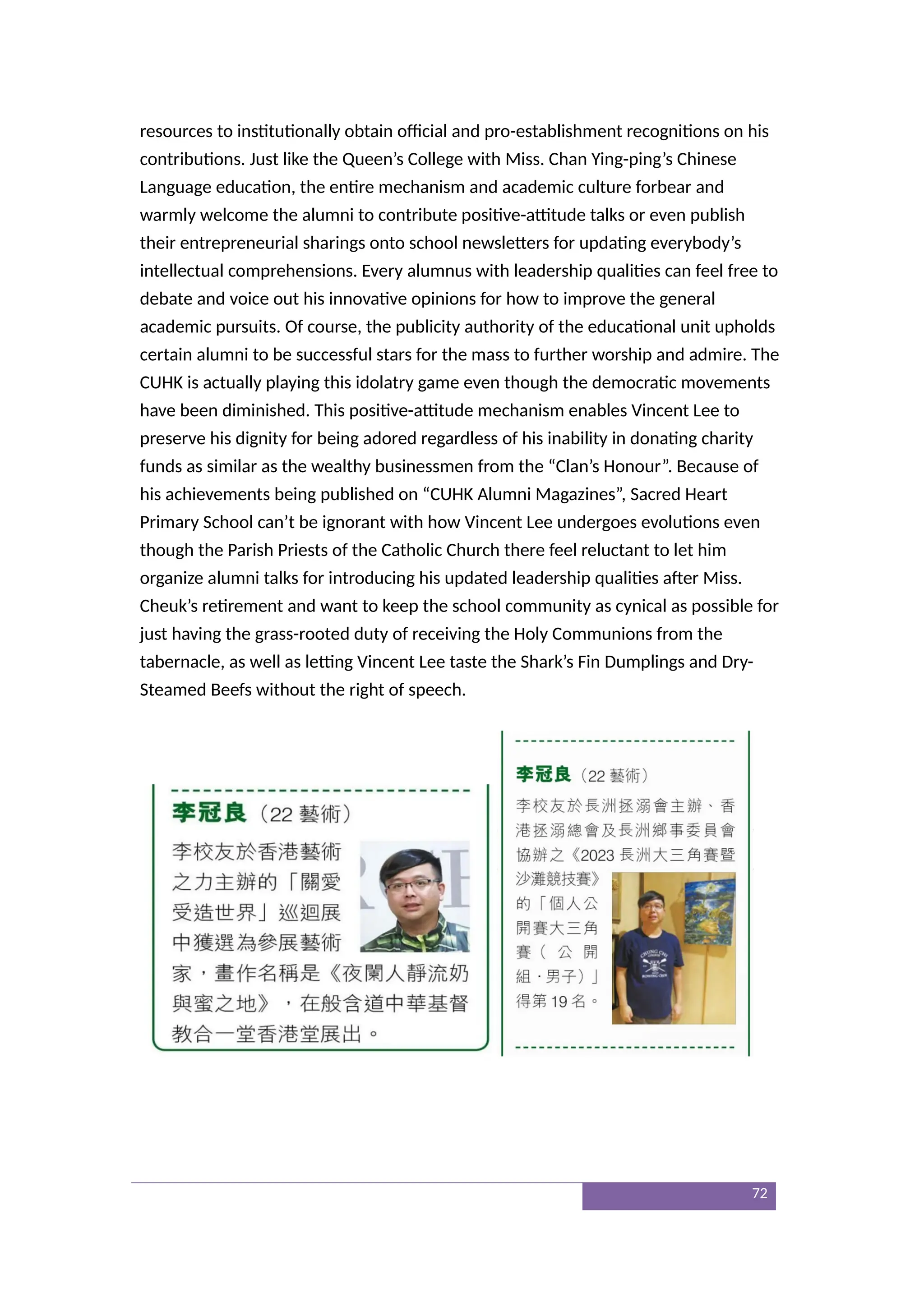resources to institutionally obtain official and pro-establishment recognitions on his
contributions. Just like the Queen’s College with Miss. Chan Ying-ping’s Chinese
Language education, the entire mechanism and academic culture forbear and
warmly welcome the alumni to contribute positive-attitude talks or even publish
their entrepreneurial sharings onto school newsletters for updating everybody’s
intellectual comprehensions. Every alumnus with leadership qualities can feel free to
debate and voice out his innovative opinions for how to improve the general
academic pursuits. Of course, the publicity authority of the educational unit upholds
certain alumni to be successful stars for the mass to further worship and admire. The
CUHK is actually playing this idolatry game even though the democratic movements
have been diminished. This positive-attitude mechanism enables Vincent Lee to
preserve his dignity for being adored regardless of his inability in donating charity
funds as similar as the wealthy businessmen from the “Clan’s Honour”. Because of
his achievements being published on “CUHK Alumni Magazines”, Sacred Heart
Primary School can’t be ignorant with how Vincent Lee undergoes evolutions even
though the Parish Priests of the Catholic Church there feel reluctant to let him
organize alumni talks for introducing his updated leadership qualities after Miss.
Cheuk’s retirement and want to keep the school community as cynical as possible for
just having the grass-rooted duty of receiving the Holy Communions from the
tabernacle, as well as letting Vincent Lee taste the Shark’s Fin Dumplings and Dry-
Steamed Beefs without the right of speech.
72
 