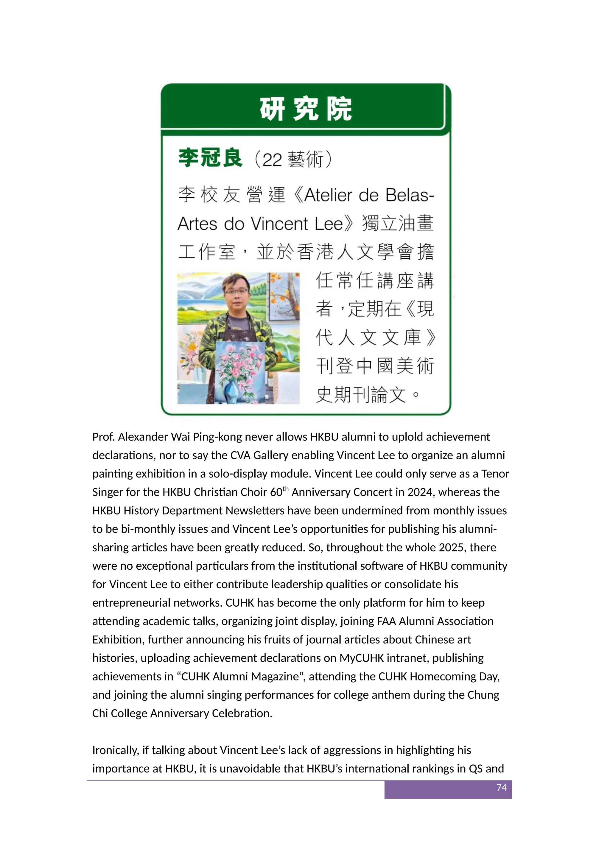 Prof. Alexander Wai Ping-kong never allows HKBU alumni to uplold achievement
declarations, nor to say the CVA Gallery enabling Vincent Lee to organize an alumni
painting exhibition in a solo-display module. Vincent Lee could only serve as a Tenor
Singer for the HKBU Christian Choir 60th
Anniversary Concert in 2024, whereas the
HKBU History Department Newsletters have been undermined from monthly issues
to be bi-monthly issues and Vincent Lee’s opportunities for publishing his alumni-
sharing articles have been greatly reduced. So, throughout the whole 2025, there
were no exceptional particulars from the institutional software of HKBU community
for Vincent Lee to either contribute leadership qualities or consolidate his
entrepreneurial networks. CUHK has become the only platform for him to keep
attending academic talks, organizing joint display, joining FAA Alumni Association
Exhibition, further announcing his fruits of journal articles about Chinese art
histories, uploading achievement declarations on MyCUHK intranet, publishing
achievements in “CUHK Alumni Magazine”, attending the CUHK Homecoming Day,
and joining the alumni singing performances for college anthem during the Chung
Chi College Anniversary Celebration.
Ironically, if talking about Vincent Lee’s lack of aggressions in highlighting his
importance at HKBU, it is unavoidable that HKBU’s international rankings in QS and
74
 