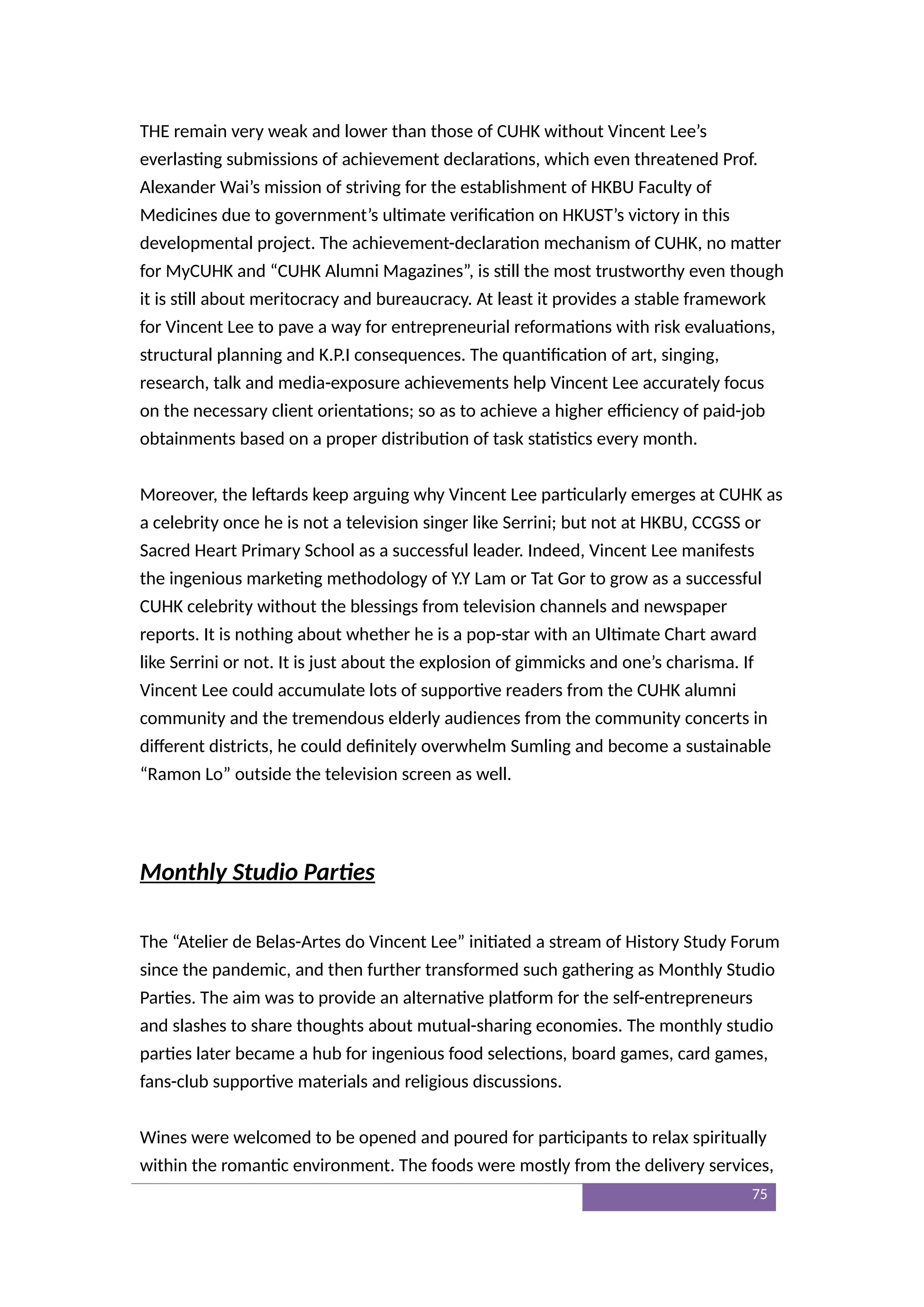 THE remain very weak and lower than those of CUHK without Vincent Lee’s
everlasting submissions of achievement declarations, which even threatened Prof.
Alexander Wai’s mission of striving for the establishment of HKBU Faculty of
Medicines due to government’s ultimate verification on HKUST’s victory in this
developmental project. The achievement-declaration mechanism of CUHK, no matter
for MyCUHK and “CUHK Alumni Magazines”, is still the most trustworthy even though
it is still about meritocracy and bureaucracy. At least it provides a stable framework
for Vincent Lee to pave a way for entrepreneurial reformations with risk evaluations,
structural planning and K.P.I consequences. The quantification of art, singing,
research, talk and media-exposure achievements help Vincent Lee accurately focus
on the necessary client orientations; so as to achieve a higher efficiency of paid-job
obtainments based on a proper distribution of task statistics every month.
Moreover, the leftards keep arguing why Vincent Lee particularly emerges at CUHK as
a celebrity once he is not a television singer like Serrini; but not at HKBU, CCGSS or
Sacred Heart Primary School as a successful leader. Indeed, Vincent Lee manifests
the ingenious marketing methodology of Y.Y Lam or Tat Gor to grow as a successful
CUHK celebrity without the blessings from television channels and newspaper
reports. It is nothing about whether he is a pop-star with an Ultimate Chart award
like Serrini or not. It is just about the explosion of gimmicks and one’s charisma. If
Vincent Lee could accumulate lots of supportive readers from the CUHK alumni
community and the tremendous elderly audiences from the community concerts in
different districts, he could definitely overwhelm Sumling and become a sustainable
“Ramon Lo” outside the television screen as well.
Monthly Studio Parties
The “Atelier de Belas-Artes do Vincent Lee” initiated a stream of History Study Forum
since the pandemic, and then further transformed such gathering as Monthly Studio
Parties. The aim was to provide an alternative platform for the self-entrepreneurs
and slashes to share thoughts about mutual-sharing economies. The monthly studio
parties later became a hub for ingenious food selections, board games, card games,
fans-club supportive materials and religious discussions.
Wines were welcomed to be opened and poured for participants to relax spiritually
within the romantic environment. The foods were mostly from the delivery services,
75
 