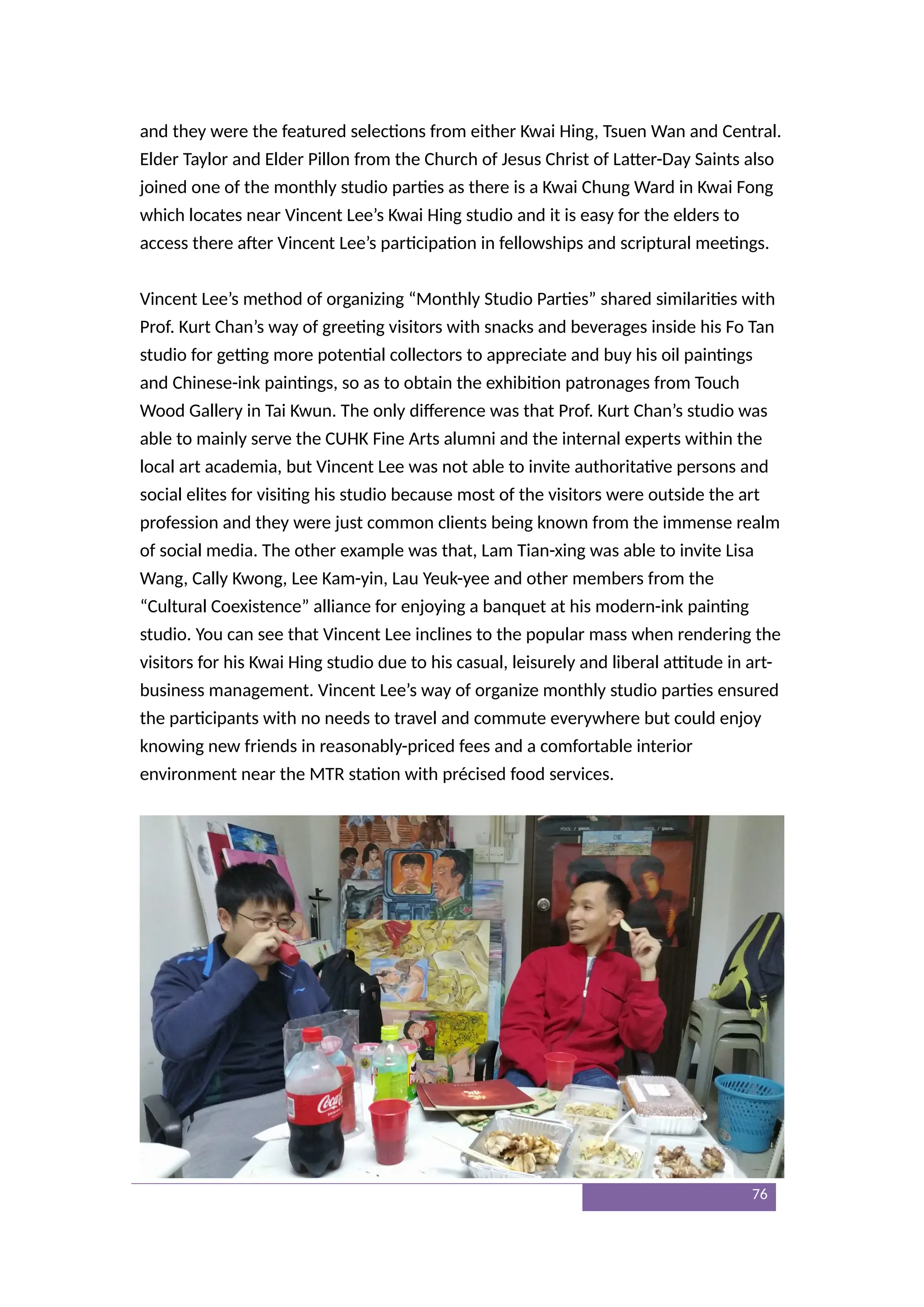 and they were the featured selections from either Kwai Hing, Tsuen Wan and Central.
Elder Taylor and Elder Pillon from the Church of Jesus Christ of Latter-Day Saints also
joined one of the monthly studio parties as there is a Kwai Chung Ward in Kwai Fong
which locates near Vincent Lee’s Kwai Hing studio and it is easy for the elders to
access there after Vincent Lee’s participation in fellowships and scriptural meetings.
Vincent Lee’s method of organizing “Monthly Studio Parties” shared similarities with
Prof. Kurt Chan’s way of greeting visitors with snacks and beverages inside his Fo Tan
studio for getting more potential collectors to appreciate and buy his oil paintings
and Chinese-ink paintings, so as to obtain the exhibition patronages from Touch
Wood Gallery in Tai Kwun. The only difference was that Prof. Kurt Chan’s studio was
able to mainly serve the CUHK Fine Arts alumni and the internal experts within the
local art academia, but Vincent Lee was not able to invite authoritative persons and
social elites for visiting his studio because most of the visitors were outside the art
profession and they were just common clients being known from the immense realm
of social media. The other example was that, Lam Tian-xing was able to invite Lisa
Wang, Cally Kwong, Lee Kam-yin, Lau Yeuk-yee and other members from the
“Cultural Coexistence” alliance for enjoying a banquet at his modern-ink painting
studio. You can see that Vincent Lee inclines to the popular mass when rendering the
visitors for his Kwai Hing studio due to his casual, leisurely and liberal attitude in art-
business management. Vincent Lee’s way of organize monthly studio parties ensured
the participants with no needs to travel and commute everywhere but could enjoy
knowing new friends in reasonably-priced fees and a comfortable interior
environment near the MTR station with précised food services.
76
 