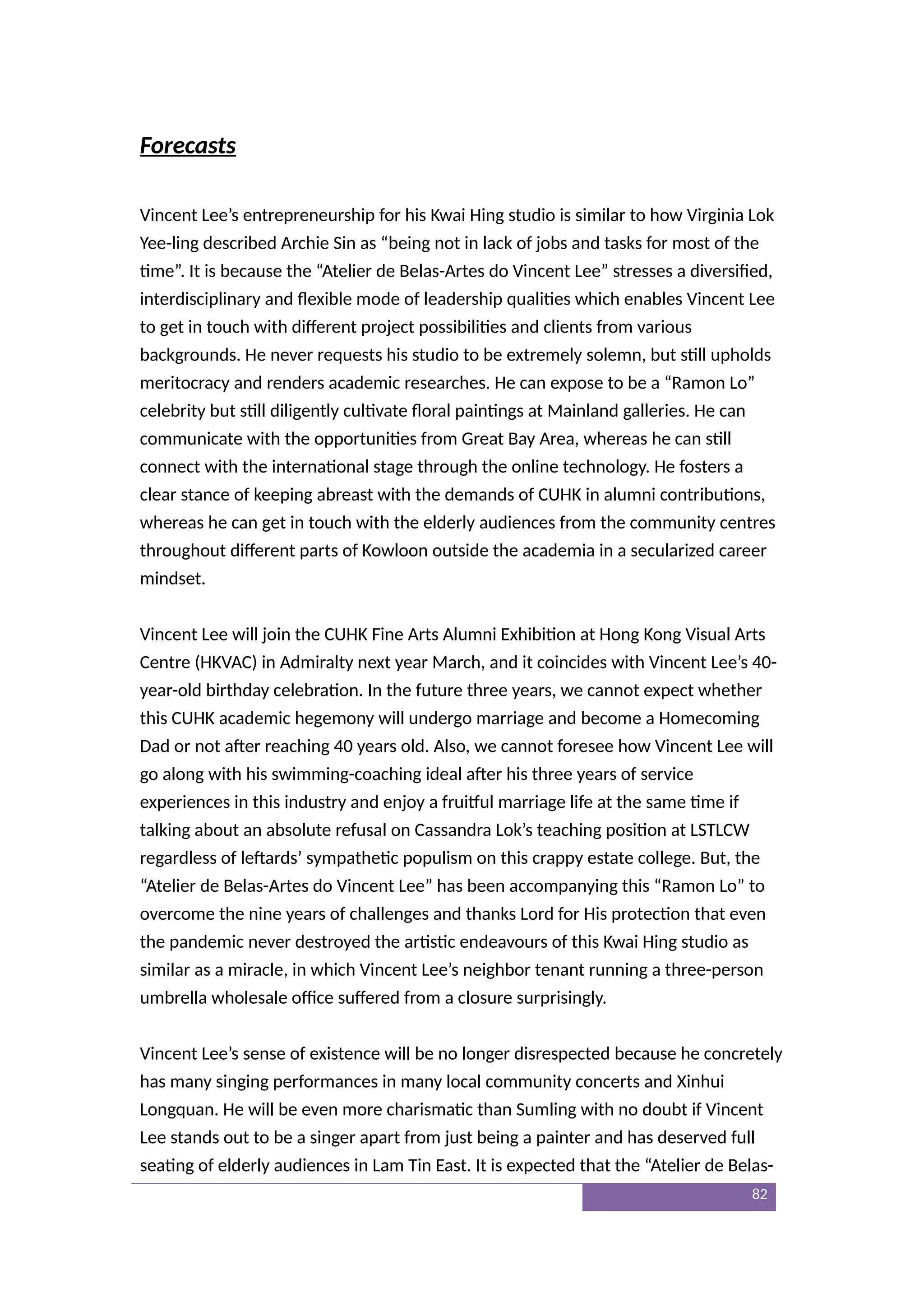 Forecasts
Vincent Lee’s entrepreneurship for his Kwai Hing studio is similar to how Virginia Lok
Yee-ling described Archie Sin as “being not in lack of jobs and tasks for most of the
time”. It is because the “Atelier de Belas-Artes do Vincent Lee” stresses a diversified,
interdisciplinary and flexible mode of leadership qualities which enables Vincent Lee
to get in touch with different project possibilities and clients from various
backgrounds. He never requests his studio to be extremely solemn, but still upholds
meritocracy and renders academic researches. He can expose to be a “Ramon Lo”
celebrity but still diligently cultivate floral paintings at Mainland galleries. He can
communicate with the opportunities from Great Bay Area, whereas he can still
connect with the international stage through the online technology. He fosters a
clear stance of keeping abreast with the demands of CUHK in alumni contributions,
whereas he can get in touch with the elderly audiences from the community centres
throughout different parts of Kowloon outside the academia in a secularized career
mindset.
Vincent Lee will join the CUHK Fine Arts Alumni Exhibition at Hong Kong Visual Arts
Centre (HKVAC) in Admiralty next year March, and it coincides with Vincent Lee’s 40-
year-old birthday celebration. In the future three years, we cannot expect whether
this CUHK academic hegemony will undergo marriage and become a Homecoming
Dad or not after reaching 40 years old. Also, we cannot foresee how Vincent Lee will
go along with his swimming-coaching ideal after his three years of service
experiences in this industry and enjoy a fruitful marriage life at the same time if
talking about an absolute refusal on Cassandra Lok’s teaching position at LSTLCW
regardless of leftards’ sympathetic populism on this crappy estate college. But, the
“Atelier de Belas-Artes do Vincent Lee” has been accompanying this “Ramon Lo” to
overcome the nine years of challenges and thanks Lord for His protection that even
the pandemic never destroyed the artistic endeavours of this Kwai Hing studio as
similar as a miracle, in which Vincent Lee’s neighbor tenant running a three-person
umbrella wholesale office suffered from a closure surprisingly.
Vincent Lee’s sense of existence will be no longer disrespected because he concretely
has many singing performances in many local community concerts and Xinhui
Longquan. He will be even more charismatic than Sumling with no doubt if Vincent
Lee stands out to be a singer apart from just being a painter and has deserved full
seating of elderly audiences in Lam Tin East. It is expected that the “Atelier de Belas-
82
 