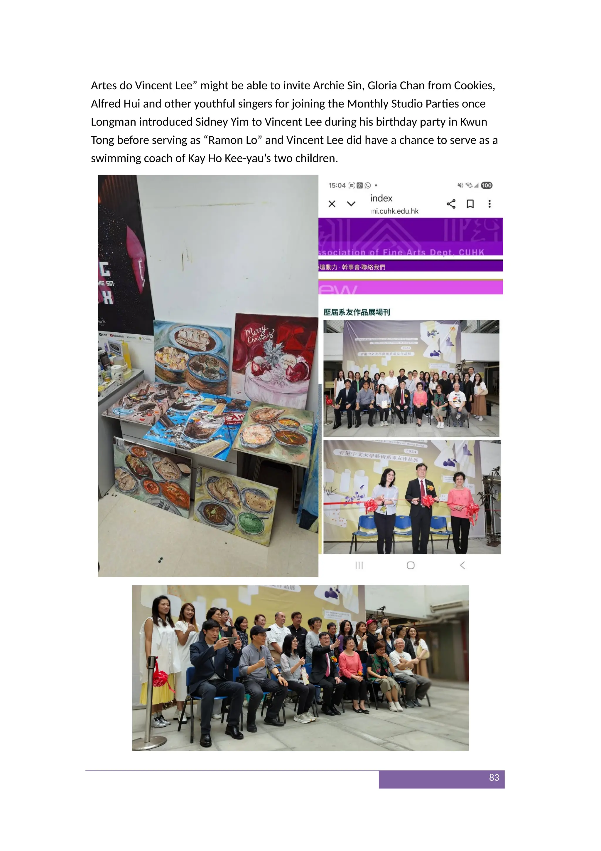 Artes do Vincent Lee” might be able to invite Archie Sin, Gloria Chan from Cookies,
Alfred Hui and other youthful singers for joining the Monthly Studio Parties once
Longman introduced Sidney Yim to Vincent Lee during his birthday party in Kwun
Tong before serving as “Ramon Lo” and Vincent Lee did have a chance to serve as a
swimming coach of Kay Ho Kee-yau’s two children.
83
 