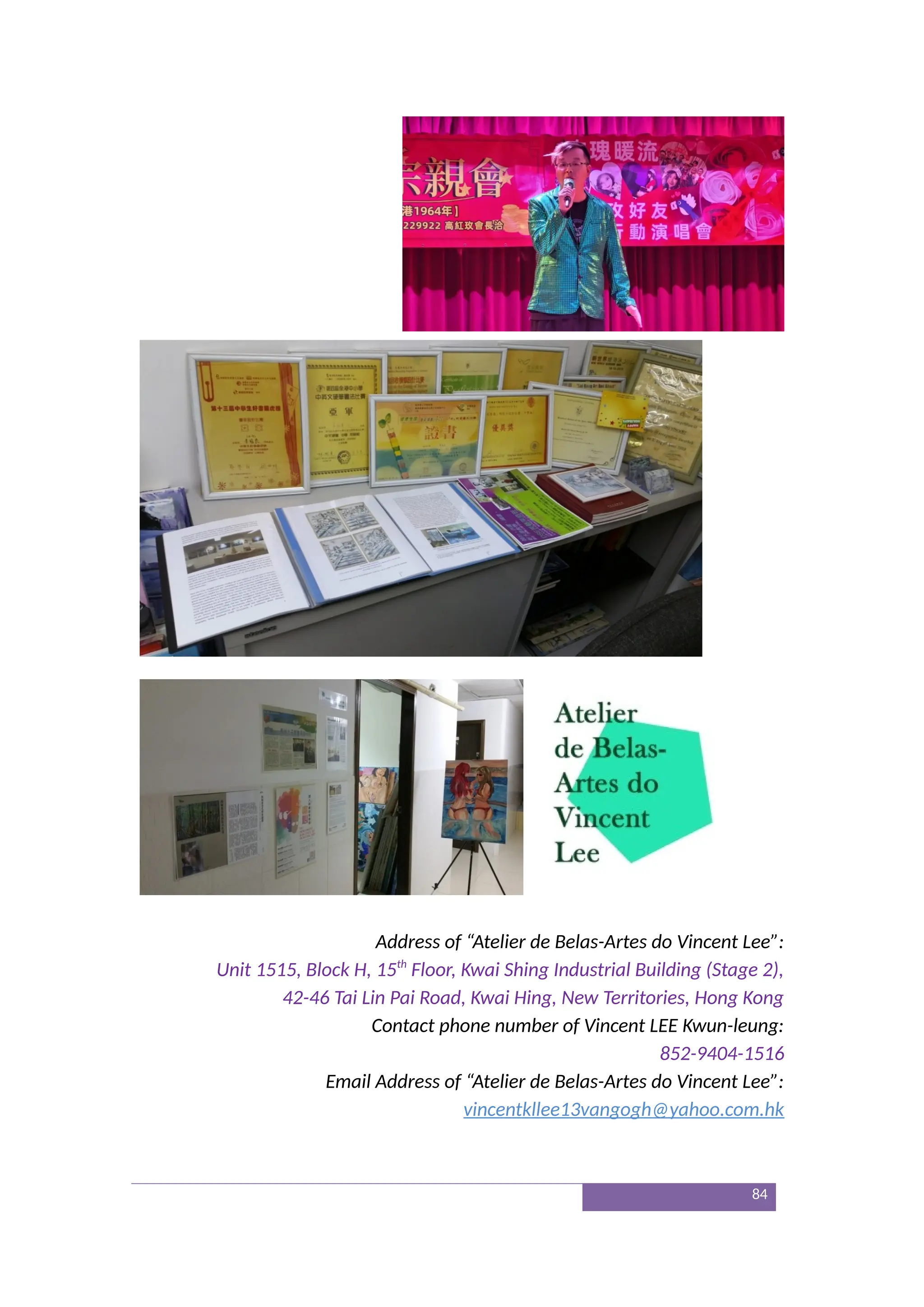 Address of “Atelier de Belas-Artes do Vincent Lee”:
Unit 1515, Block H, 15th
Floor, Kwai Shing Industrial Building (Stage 2),
42-46 Tai Lin Pai Road, Kwai Hing, New Territories, Hong Kong
Contact phone number of Vincent LEE Kwun-leung:
852-9404-1516
Email Address of “Atelier de Belas-Artes do Vincent Lee”:
vincentkllee13vangogh@yahoo.com.hk
84
 