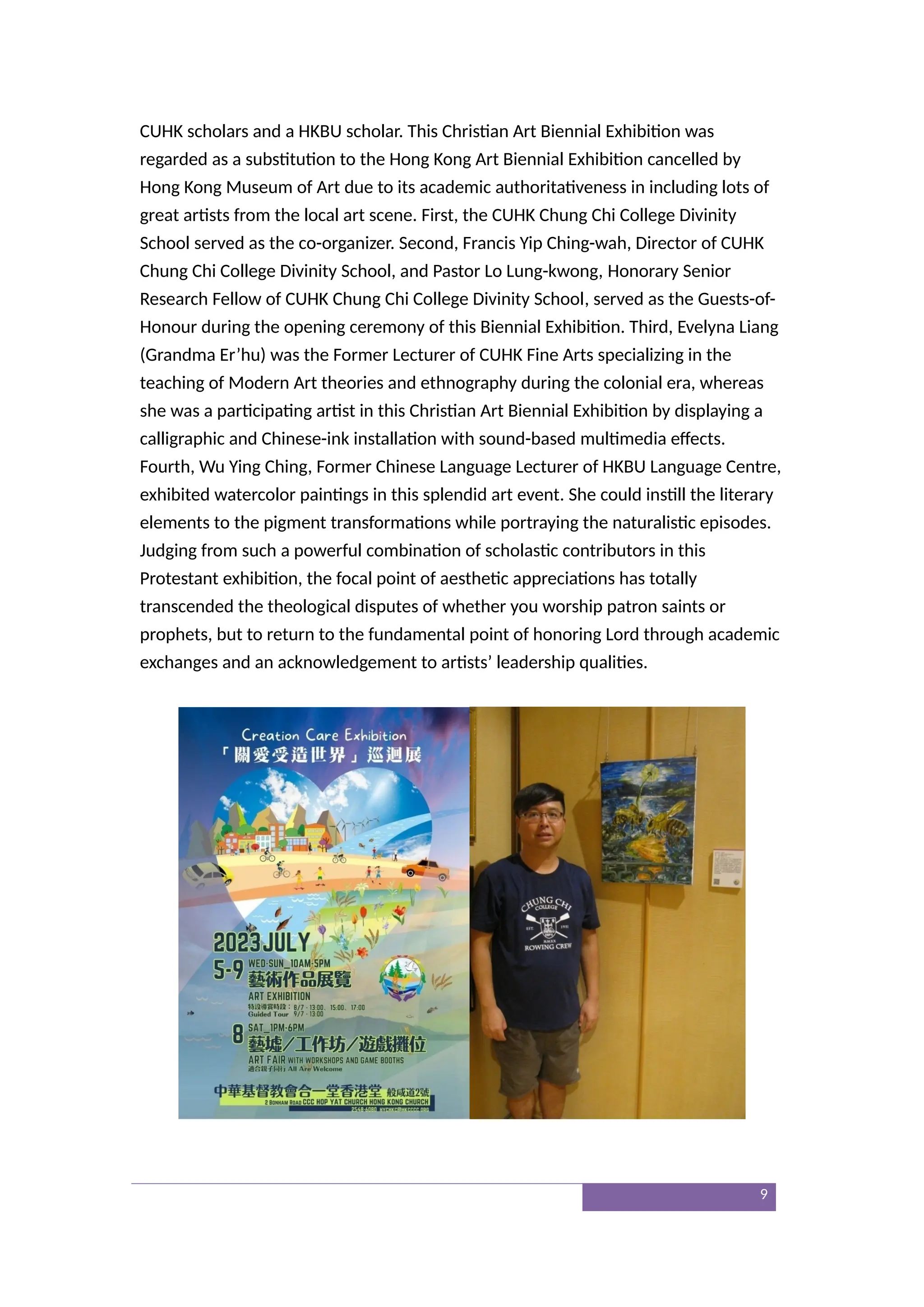 CUHK scholars and a HKBU scholar. This Christian Art Biennial Exhibition was
regarded as a substitution to the Hong Kong Art Biennial Exhibition cancelled by
Hong Kong Museum of Art due to its academic authoritativeness in including lots of
great artists from the local art scene. First, the CUHK Chung Chi College Divinity
School served as the co-organizer. Second, Francis Yip Ching-wah, Director of CUHK
Chung Chi College Divinity School, and Pastor Lo Lung-kwong, Honorary Senior
Research Fellow of CUHK Chung Chi College Divinity School, served as the Guests-of-
Honour during the opening ceremony of this Biennial Exhibition. Third, Evelyna Liang
(Grandma Er’hu) was the Former Lecturer of CUHK Fine Arts specializing in the
teaching of Modern Art theories and ethnography during the colonial era, whereas
she was a participating artist in this Christian Art Biennial Exhibition by displaying a
calligraphic and Chinese-ink installation with sound-based multimedia effects.
Fourth, Wu Ying Ching, Former Chinese Language Lecturer of HKBU Language Centre,
exhibited watercolor paintings in this splendid art event. She could instill the literary
elements to the pigment transformations while portraying the naturalistic episodes.
Judging from such a powerful combination of scholastic contributors in this
Protestant exhibition, the focal point of aesthetic appreciations has totally
transcended the theological disputes of whether you worship patron saints or
prophets, but to return to the fundamental point of honoring Lord through academic
exchanges and an acknowledgement to artists’ leadership qualities.
9
 