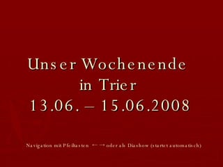 Unser Wochenende  in Trier  13.06. – 15.06.2008 Navigation mit Pfeiltasten  ← -> oder als Diashow   (startet automatisch) 