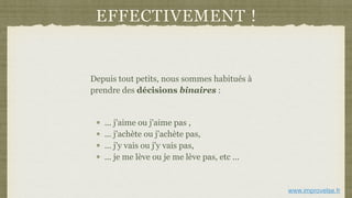 EFFECTIVEMENT !
Depuis tout petits, nous sommes habitués à
prendre des décisions binaires :
... j'aime ou j'aime pas ,
... j'achète ou j'achète pas,
... j'y vais ou j'y vais pas,
... je me lève ou je me lève pas, etc ...
www.improvelse.fr
 