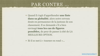 PAR CONTRE ...
Quand il s'agit d'appréhender une liste
dans sa globalité, alors notre cerveau
doute en permanence de la justesse de son
classement. Il se demande s’il a bien
envisagé tous les cas de figures
possibles, de peur de passer à côté de LA
MEILLEURE OPTION.
Et il se met à « tourner en rond »...
www.improvelse.fr
 