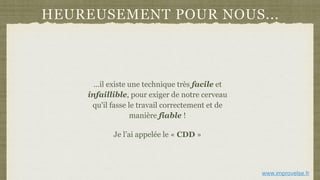 HEUREUSEMENT POUR NOUS...
…il existe une technique très facile et
infaillible, pour exiger de notre cerveau
qu'il fasse le travail correctement et de
manière fiable !
Je l’ai appelée le « CDD »
www.improvelse.fr
 