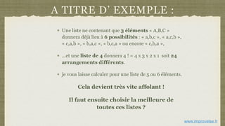 A TITRE D’ EXEMPLE :
Une liste ne contenant que 3 éléments « A,B,C »
donnera déjà lieu à 6 possibilités : « a,b,c », « a,c,b »,
« c,a,b », « b,a,c », « b,c,a » ou encore « c,b,a »,
...et une liste de 4 donnera 4 ! = 4 x 3 x 2 x 1 soit 24
arrangements différents.
je vous laisse calculer pour une liste de 5 ou 6 éléments.
Cela devient très vite affolant !
Il faut ensuite choisir la meilleure de
toutes ces listes ?
www.improvelse.fr
 