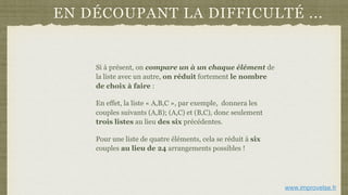 EN DÉCOUPANT LA DIFFICULTÉ ...
Si à présent, on compare un à un chaque élément de
la liste avec un autre, on réduit fortement le nombre
de choix à faire :
En effet, la liste « A,B,C », par exemple, donnera les
couples suivants (A,B); (A,C) et (B,C), donc seulement
trois listes au lieu des six précédentes.
Pour une liste de quatre éléments, cela se réduit à six
couples au lieu de 24 arrangements possibles !
www.improvelse.fr
 