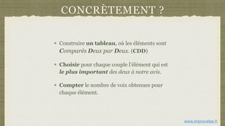 CONCRÈTEMENT ?
Construire un tableau, où les éléments sont
Comparés Deux par Deux. (CDD)
Choisir pour chaque couple l’élément qui est
le plus important des deux à notre avis.
Compter le nombre de voix obtenues pour
chaque élément.
www.improvelse.fr
 