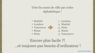 Trier les noms de ville par ordre
alphabétique !
Madrid
Londres
Vancouver
Rome
Paris
Encore plus facile ?!
…et toujours pas besoin d’ordinateur !
1. Londres
2. Madrid
3. Paris
4. Rome
5. Vancouver
www.improvelse.fr
 