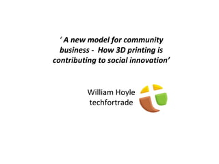 ‘ A new model for community
business - How 3D printing is
contributing to social innovation’
William Hoyle
techfortrade
 