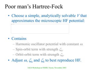 IAEA Workshop on NSDD, Trieste, November 2003
Poor man’s Hartree-Fock
• Choose a simple, analytically solvable V that
approximates the microscopic HF potential:
• Contains
– Harmonic oscillator potential with constant .
– Spin-orbit term with strength ls.
– Orbit-orbit term with strength ll.
• Adjust , ls and ll to best reproduce HF.
 