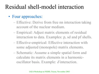 IAEA Workshop on NSDD, Trieste, November 2003
Residual shell-model interaction
• Four approaches:
– Effective: Derive from free nn interaction taking
account of the nuclear medium.
– Empirical: Adjust matrix elements of residual
interaction to data. Examples: p, sd and pf shells.
– Effective-empirical: Effective interaction with
some adjusted (monopole) matrix elements.
– Schematic: Assume a simple spatial form and
calculate its matrix elements in a harmonic-
oscillator basis. Example:  interaction.
 