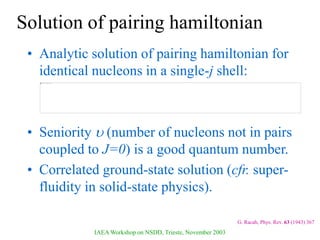 IAEA Workshop on NSDD, Trieste, November 2003
Solution of pairing hamiltonian
• Analytic solution of pairing hamiltonian for
identical nucleons in a single-j shell:
• Seniority  (number of nucleons not in pairs
coupled to J=0) is a good quantum number.
• Correlated ground-state solution (cfr. super-
fluidity in solid-state physics).
G. Racah, Phys. Rev. 63 (1943) 367
 