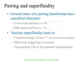 IAEA Workshop on NSDD, Trieste, November 2003
Pairing and superfluidity
• Ground states of a pairing hamiltonian have
superfluid character:
– Even-even nucleus (=0):
– Odd-mass nucleus (=1):
• Nuclear superfluidity leads to
– Constant energy of first 2+ in even-even nuclei.
– Odd-even staggering in masses.
– Two-particle (2n or 2p) transfer enhancement.
 