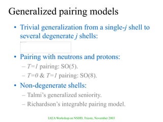 IAEA Workshop on NSDD, Trieste, November 2003
Generalized pairing models
• Trivial generalization from a single-j shell to
several degenerate j shells:
• Pairing with neutrons and protons:
– T=1 pairing: SO(5).
– T=0 & T=1 pairing: SO(8).
• Non-degenerate shells:
– Talmi’s generalized seniority.
– Richardson’s integrable pairing model.
 