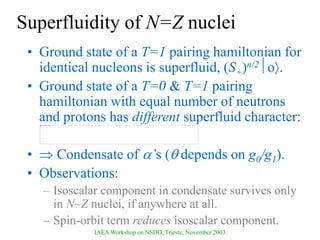 IAEA Workshop on NSDD, Trieste, November 2003
Superfluidity of N=Z nuclei
• Ground state of a T=1 pairing hamiltonian for
identical nucleons is superfluid, (S+)n/2o.
• Ground state of a T=0 & T=1 pairing
hamiltonian with equal number of neutrons
and protons has different superfluid character:
•  Condensate of ’s ( depends on g0/g1).
• Observations:
– Isoscalar component in condensate survives only
in N~Z nuclei, if anywhere at all.
– Spin-orbit term reduces isoscalar component.
 