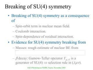 IAEA Workshop on NSDD, Trieste, November 2003
Breaking of SU(4) symmetry
• Breaking of SU(4) symmetry as a consequence
of
– Spin-orbit term in nuclear mean field.
– Coulomb interaction.
– Spin-dependence of residual interaction.
• Evidence for SU(4) symmetry breaking from
– Masses: rough estimate of nuclear BE from
–  decay: Gamow-Teller operator Y,1 is a
generator of SU(4)  selection rule in ().
 