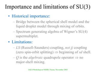 IAEA Workshop on NSDD, Trieste, November 2003
Importance and limitations of SU(3)
• Historical importance:
– Bridge between the spherical shell model and the
liquid droplet model through mixing of orbits.
– Spectrum generating algebra of Wigner’s SU(4)
supermultiplet.
• Limitations:
– LS (Russell-Saunders) coupling, not jj coupling
(zero spin-orbit splitting)  beginning of sd shell.
– Q is the algebraic quadrupole operator  no
major-shell mixing.
 