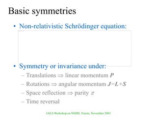 IAEA Workshop on NSDD, Trieste, November 2003
Basic symmetries
• Non-relativistic Schrödinger equation:
• Symmetry or invariance under:
– Translations  linear momentum P
– Rotations  angular momentum J=L+S
– Space reflection  parity 
– Time reversal
 