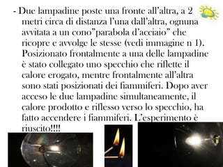 - Due lampadine poste una fronte all’altra, a 2
metri circa di distanza l’una dall’altra, ognuna
avvitata a un cono”parabola d’acciaio” che
ricopre e avvolge le stesse (vedi immagine n 1).
Posizionato frontalmente a una delle lampadine
è stato collegato uno specchio che riflette il
calore erogato, mentre frontalmente all’altra
sono stati posizionati dei fiammiferi. Dopo aver
acceso le due lampadine simultaneamente, il
calore prodotto e riflesso verso lo specchio, ha
fatto accendere i fiammiferi. L’esperimento è
riuscito!!!!

 