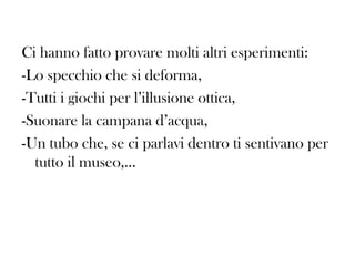 Ci hanno fatto provare molti altri esperimenti:
-Lo specchio che si deforma,
-Tutti i giochi per l’illusione ottica,
-Suonare la campana d’acqua,
-Un tubo che, se ci parlavi dentro ti sentivano per
tutto il museo,…

 