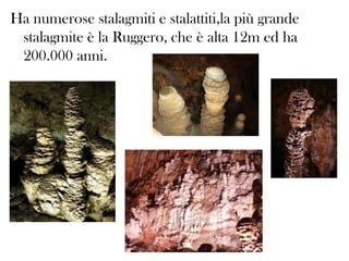 Ha numerose stalagmiti e stalattiti,la più grande
stalagmite è la Ruggero, che è alta 12m ed ha
200.000 anni.

 